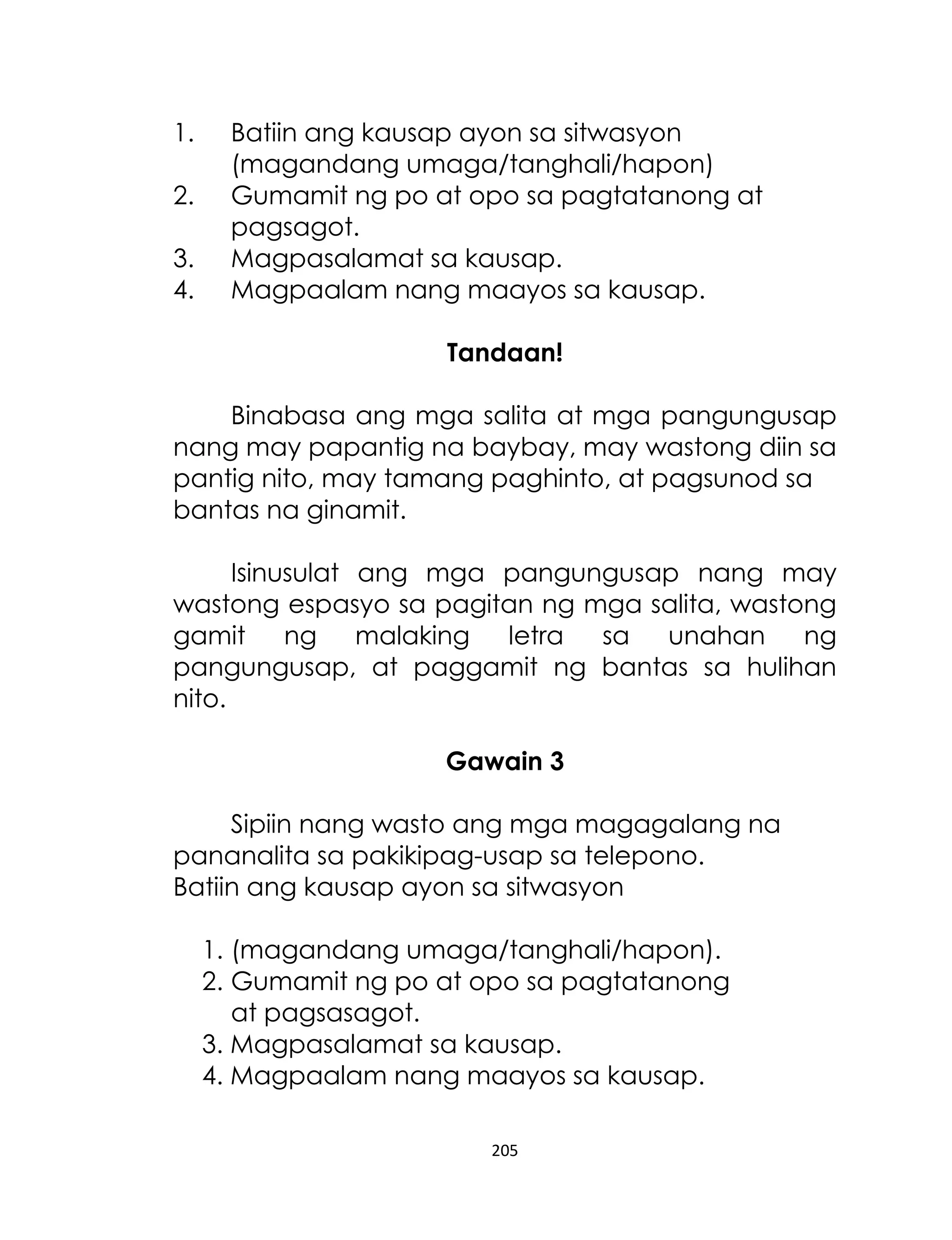 1.
2.
3.
4.

Batiin ang kausap ayon sa sitwasyon
(magandang umaga/tanghali/hapon)
Gumamit ng po at opo sa pagtatanong at
pagsagot.
Magpasalamat sa kausap.
Magpaalam nang maayos sa kausap.
Tandaan!

Binabasa ang mga salita at mga pangungusap
nang may papantig na baybay, may wastong diin sa
pantig nito, may tamang paghinto, at pagsunod sa
bantas na ginamit.
Isinusulat ang mga pangungusap nang may
wastong espasyo sa pagitan ng mga salita, wastong
gamit
ng malaking
letra
sa
unahan
ng
pangungusap, at paggamit ng bantas sa hulihan
nito.
Gawain 3
Sipiin nang wasto ang mga magagalang na
pananalita sa pakikipag-usap sa telepono.
Batiin ang kausap ayon sa sitwasyon
1. (magandang umaga/tanghali/hapon).
2. Gumamit ng po at opo sa pagtatanong
at pagsasagot.
3. Magpasalamat sa kausap.
4. Magpaalam nang maayos sa kausap.
205

 