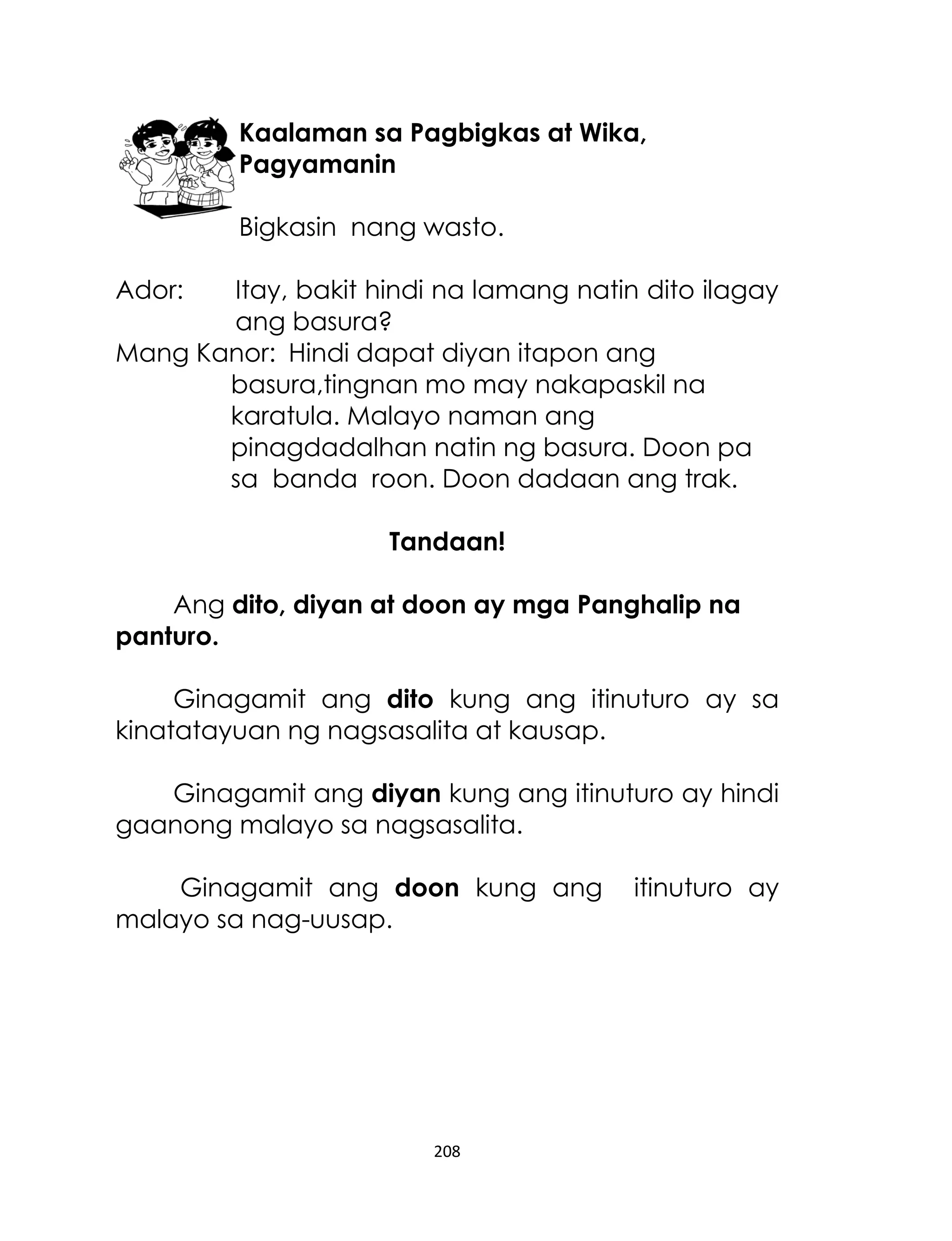 Kaalaman sa Pagbigkas at Wika,
Pagyamanin
Bigkasin nang wasto.
Ador:

Itay, bakit hindi na lamang natin dito ilagay
ang basura?
Mang Kanor: Hindi dapat diyan itapon ang
basura,tingnan mo may nakapaskil na
karatula. Malayo naman ang
pinagdadalhan natin ng basura. Doon pa
sa banda roon. Doon dadaan ang trak.
Tandaan!
Ang dito, diyan at doon ay mga Panghalip na
panturo.
Ginagamit ang dito kung ang itinuturo ay sa
kinatatayuan ng nagsasalita at kausap.
Ginagamit ang diyan kung ang itinuturo ay hindi
gaanong malayo sa nagsasalita.
Ginagamit ang doon kung ang
malayo sa nag-uusap.

208

itinuturo ay

 