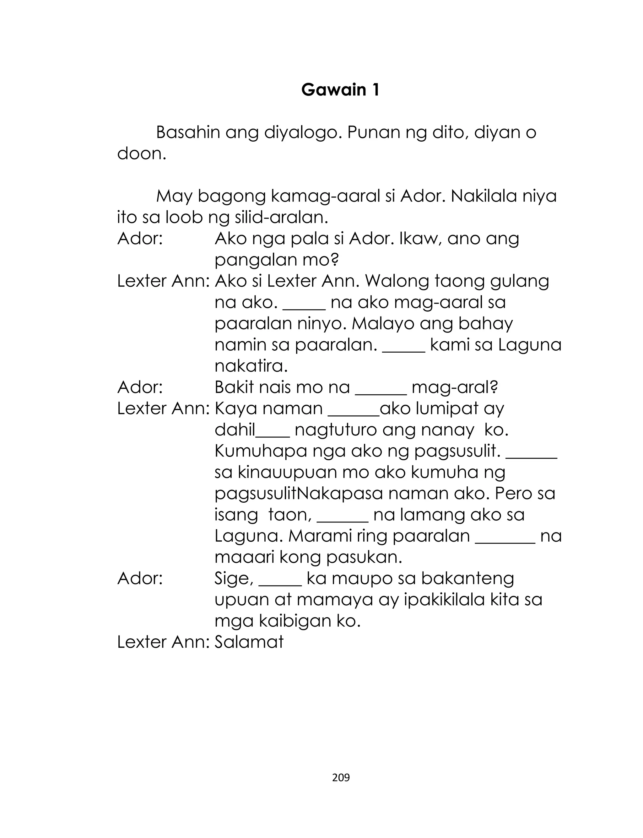 Gawain 1
Basahin ang diyalogo. Punan ng dito, diyan o
doon.
May bagong kamag-aaral si Ador. Nakilala niya
ito sa loob ng silid-aralan.
Ador:
Ako nga pala si Ador. Ikaw, ano ang
pangalan mo?
Lexter Ann: Ako si Lexter Ann. Walong taong gulang
na ako. _____ na ako mag-aaral sa
paaralan ninyo. Malayo ang bahay
namin sa paaralan. _____ kami sa Laguna
nakatira.
Ador:
Bakit nais mo na ______ mag-aral?
Lexter Ann: Kaya naman ______ako lumipat ay
dahil____ nagtuturo ang nanay ko.
Kumuhapa nga ako ng pagsusulit. ______
sa kinauupuan mo ako kumuha ng
pagsusulitNakapasa naman ako. Pero sa
isang taon, ______ na lamang ako sa
Laguna. Marami ring paaralan _______ na
maaari kong pasukan.
Ador:
Sige, _____ ka maupo sa bakanteng
upuan at mamaya ay ipakikilala kita sa
mga kaibigan ko.
Lexter Ann: Salamat

209

 