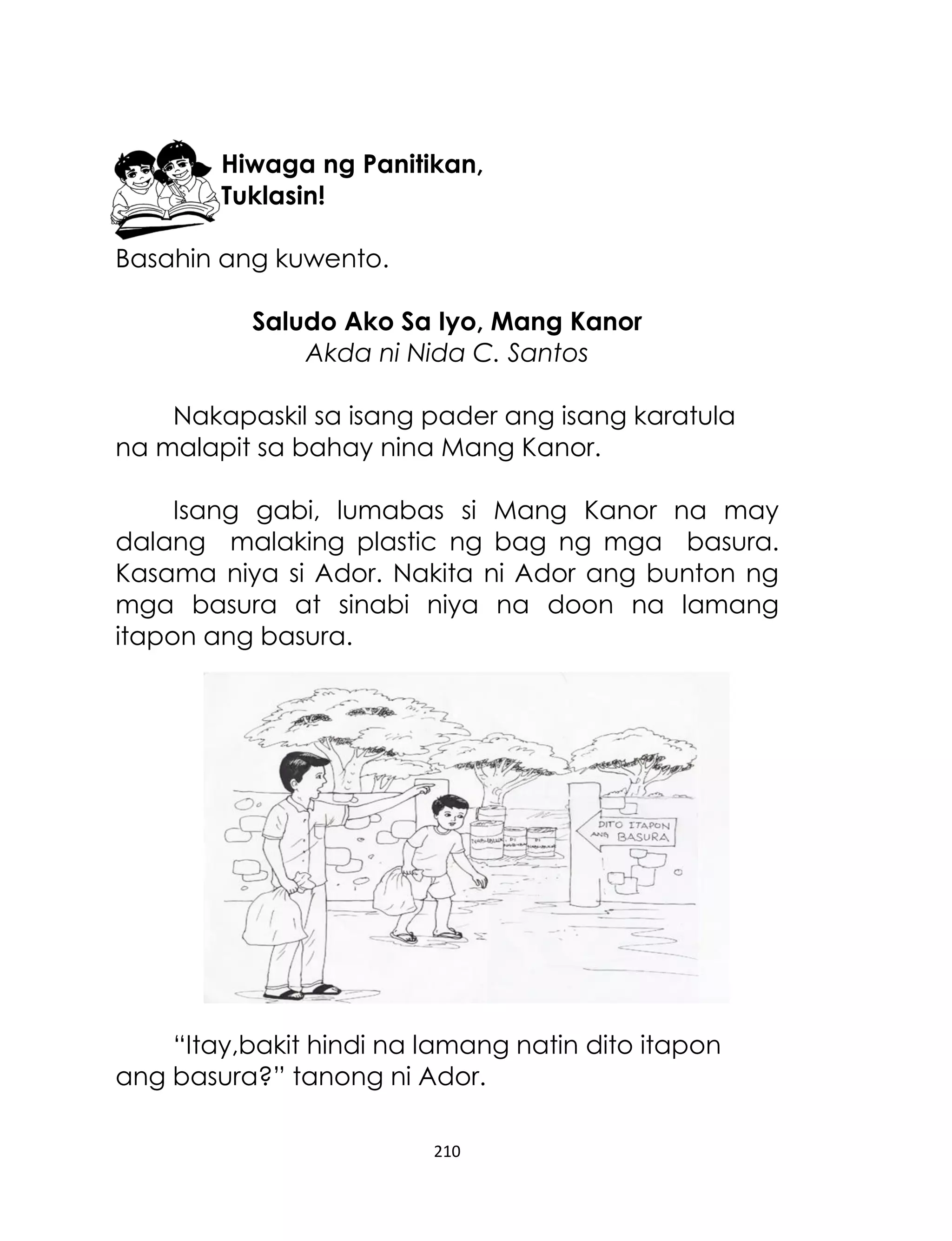 Hiwaga ng Panitikan,
Tuklasin!
Basahin ang kuwento.
Saludo Ako Sa Iyo, Mang Kanor
Akda ni Nida C. Santos
Nakapaskil sa isang pader ang isang karatula
na malapit sa bahay nina Mang Kanor.
Isang gabi, lumabas si Mang Kanor na may
dalang malaking plastic ng bag ng mga basura.
Kasama niya si Ador. Nakita ni Ador ang bunton ng
mga basura at sinabi niya na doon na lamang
itapon ang basura.

“Itay,bakit hindi na lamang natin dito itapon
ang basura?” tanong ni Ador.
210

 