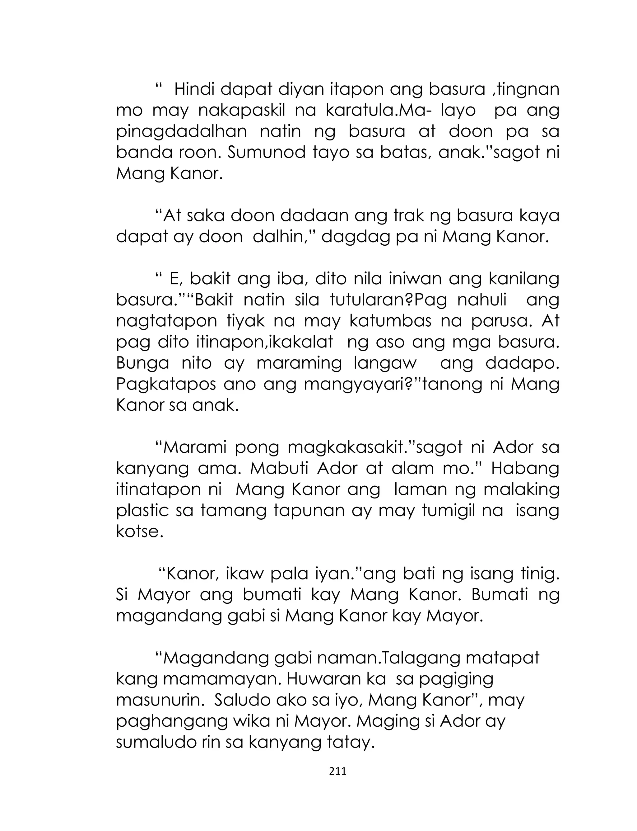 “ Hindi dapat diyan itapon ang basura ,tingnan
mo may nakapaskil na karatula.Ma- layo pa ang
pinagdadalhan natin ng basura at doon pa sa
banda roon. Sumunod tayo sa batas, anak.”sagot ni
Mang Kanor.
“At saka doon dadaan ang trak ng basura kaya
dapat ay doon dalhin,” dagdag pa ni Mang Kanor.
“ E, bakit ang iba, dito nila iniwan ang kanilang
basura.”“Bakit natin sila tutularan?Pag nahuli ang
nagtatapon tiyak na may katumbas na parusa. At
pag dito itinapon,ikakalat ng aso ang mga basura.
Bunga nito ay maraming langaw ang dadapo.
Pagkatapos ano ang mangyayari?”tanong ni Mang
Kanor sa anak.
“Marami pong magkakasakit.”sagot ni Ador sa
kanyang ama. Mabuti Ador at alam mo.” Habang
itinatapon ni Mang Kanor ang laman ng malaking
plastic sa tamang tapunan ay may tumigil na isang
kotse.
“Kanor, ikaw pala iyan.”ang bati ng isang tinig.
Si Mayor ang bumati kay Mang Kanor. Bumati ng
magandang gabi si Mang Kanor kay Mayor.
“Magandang gabi naman.Talagang matapat
kang mamamayan. Huwaran ka sa pagiging
masunurin. Saludo ako sa iyo, Mang Kanor”, may
paghangang wika ni Mayor. Maging si Ador ay
sumaludo rin sa kanyang tatay.
211

 