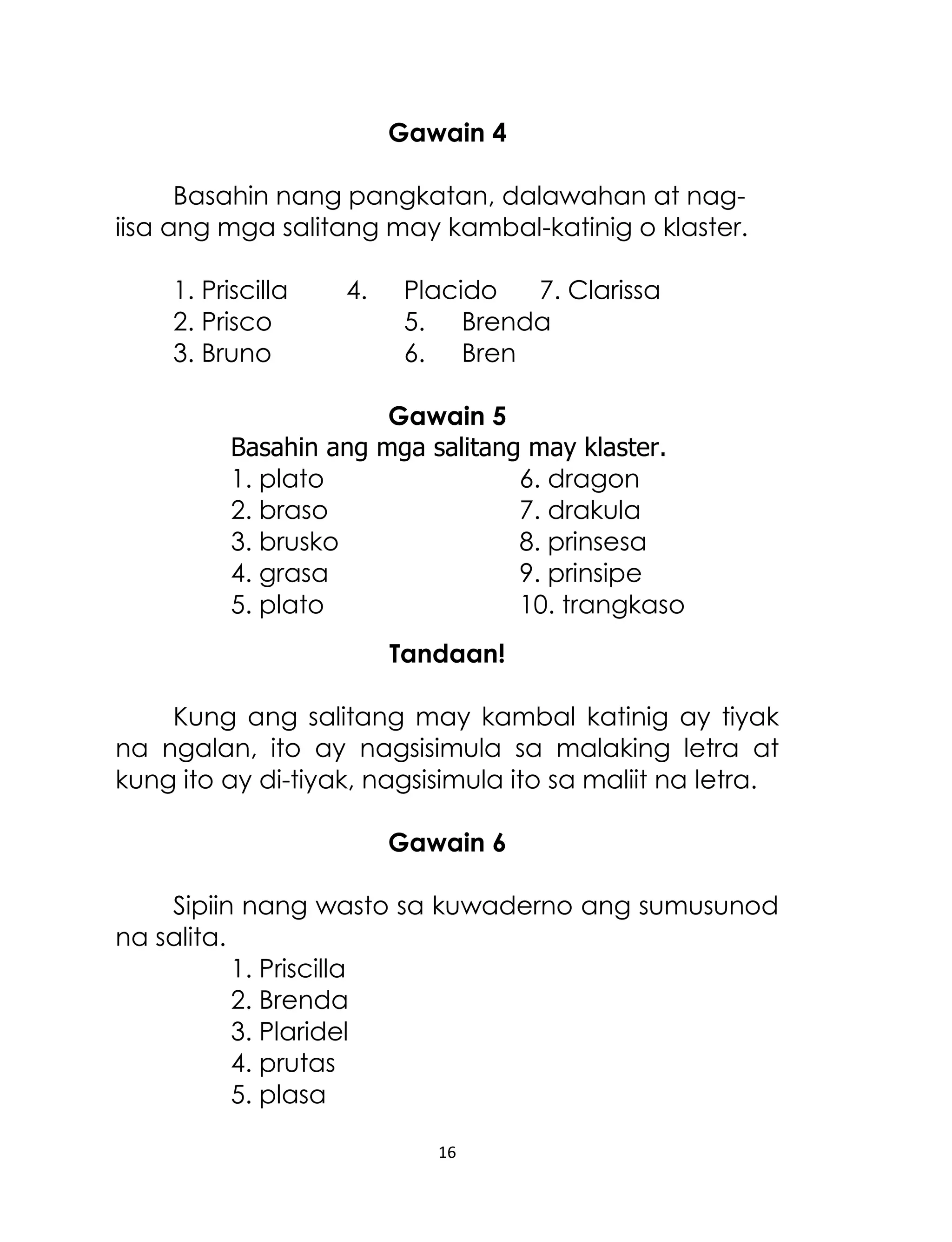 Gawain 4
Basahin nang pangkatan, dalawahan at nagiisa ang mga salitang may kambal-katinig o klaster.
1. Priscilla
2. Prisco
3. Bruno

4.

Placido
7. Clarissa
5. Brenda
6. Bren

Gawain 5
Basahin ang mga salitang may klaster.
1. plato
6. dragon
2. braso
7. drakula
3. brusko
8. prinsesa
4. grasa
9. prinsipe
5. plato
10. trangkaso
Tandaan!
Kung ang salitang may kambal katinig ay tiyak
na ngalan, ito ay nagsisimula sa malaking letra at
kung ito ay di-tiyak, nagsisimula ito sa maliit na letra.
Gawain 6
Sipiin nang wasto sa kuwaderno ang sumusunod
na salita.
1. Priscilla
2. Brenda
3. Plaridel
4. prutas
5. plasa
16

 