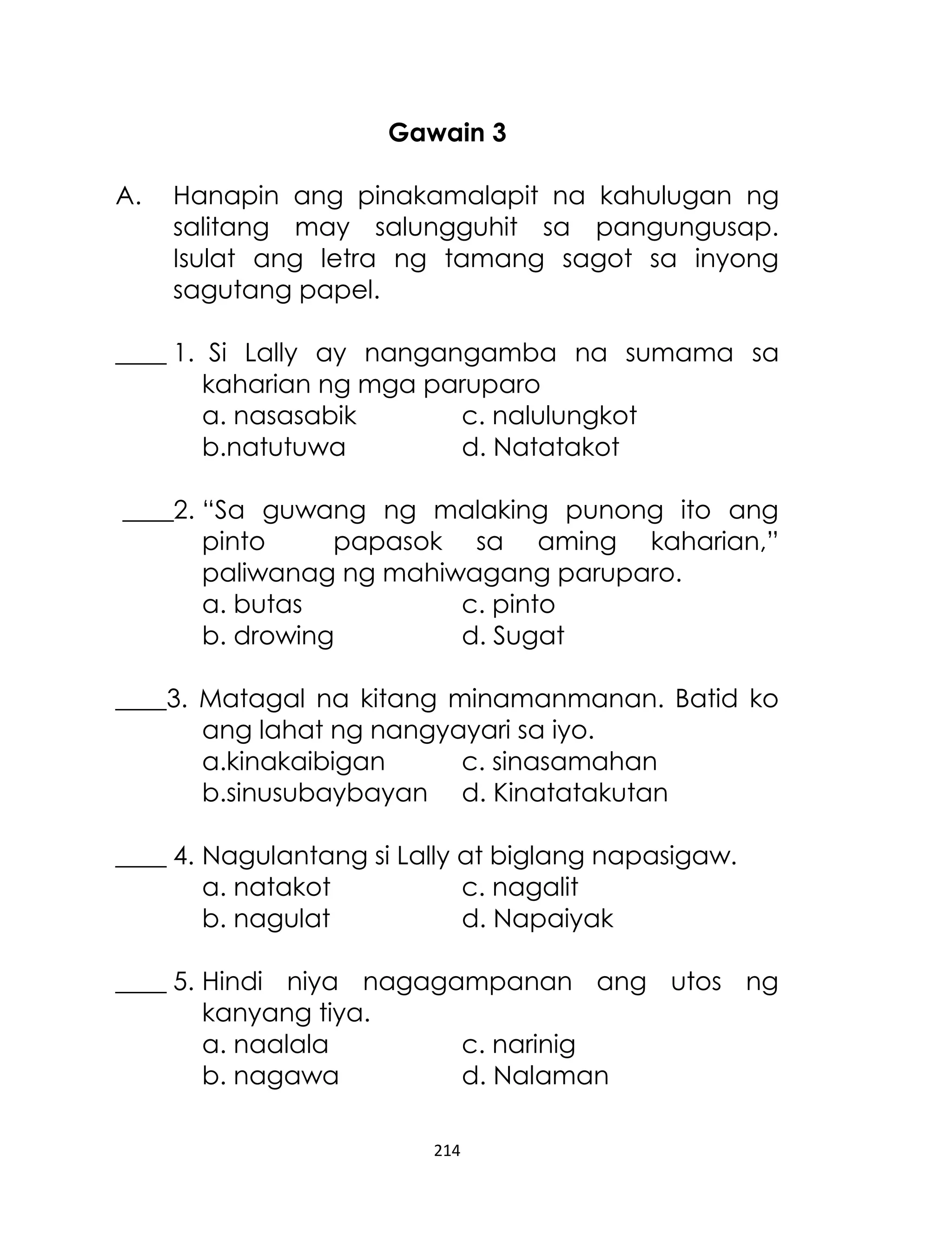 Gawain 3
A.

Hanapin ang pinakamalapit na kahulugan ng
salitang may salungguhit sa pangungusap.
Isulat ang letra ng tamang sagot sa inyong
sagutang papel.

____ 1. Si Lally ay nangangamba na sumama sa
kaharian ng mga paruparo
a. nasasabik
c. nalulungkot
b.natutuwa
d. Natatakot
____2. “Sa guwang ng malaking punong ito ang
pinto
papasok sa aming kaharian,”
paliwanag ng mahiwagang paruparo.
a. butas
c. pinto
b. drowing
d. Sugat
____3. Matagal na kitang minamanmanan. Batid ko
ang lahat ng nangyayari sa iyo.
a.kinakaibigan
c. sinasamahan
b.sinusubaybayan d. Kinatatakutan
____ 4. Nagulantang si Lally at biglang napasigaw.
a. natakot
c. nagalit
b. nagulat
d. Napaiyak
____ 5. Hindi niya nagagampanan ang utos ng
kanyang tiya.
a. naalala
c. narinig
b. nagawa
d. Nalaman
214

 
