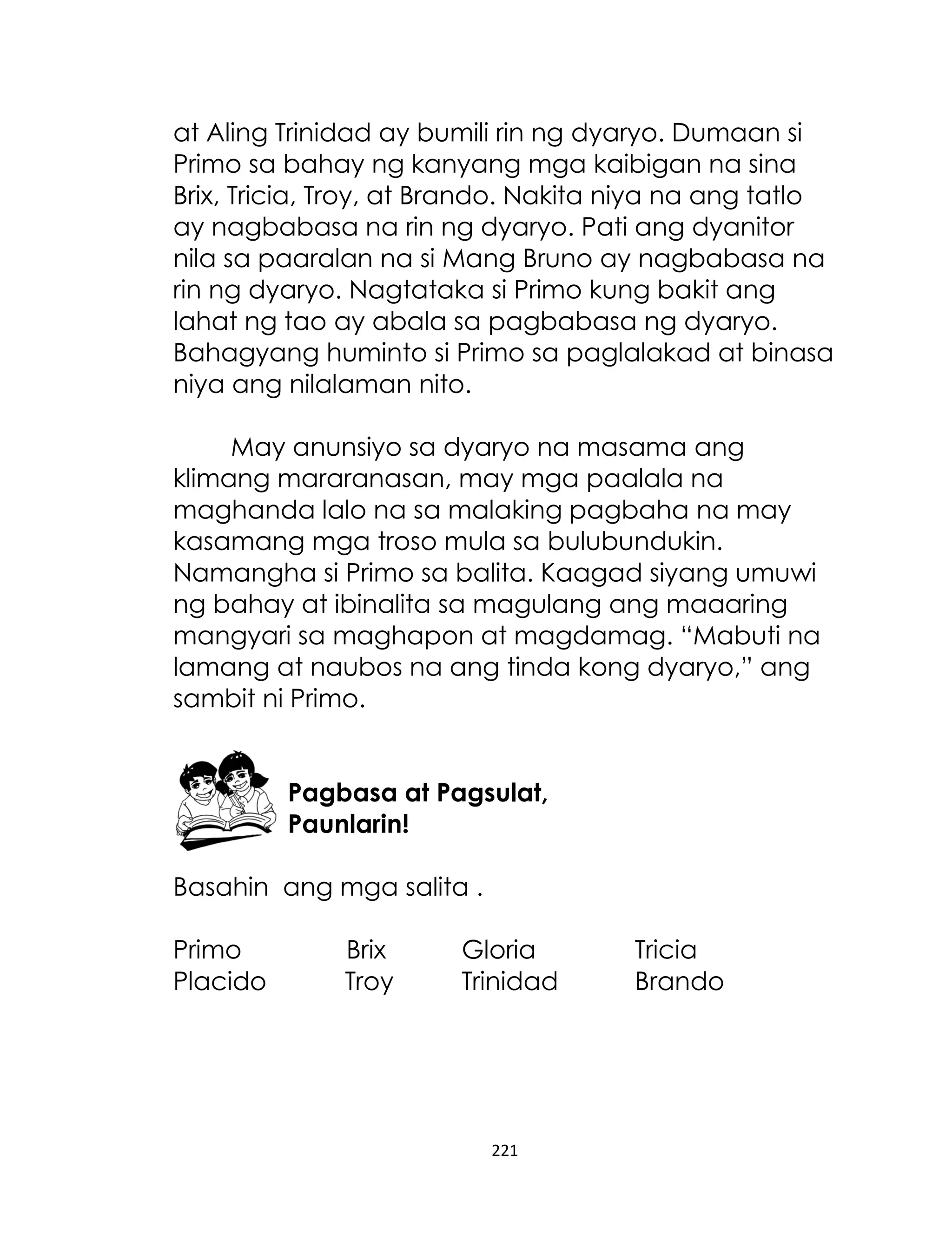 at Aling Trinidad ay bumili rin ng dyaryo. Dumaan si
Primo sa bahay ng kanyang mga kaibigan na sina
Brix, Tricia, Troy, at Brando. Nakita niya na ang tatlo
ay nagbabasa na rin ng dyaryo. Pati ang dyanitor
nila sa paaralan na si Mang Bruno ay nagbabasa na
rin ng dyaryo. Nagtataka si Primo kung bakit ang
lahat ng tao ay abala sa pagbabasa ng dyaryo.
Bahagyang huminto si Primo sa paglalakad at binasa
niya ang nilalaman nito.
May anunsiyo sa dyaryo na masama ang
klimang mararanasan, may mga paalala na
maghanda lalo na sa malaking pagbaha na may
kasamang mga troso mula sa bulubundukin.
Namangha si Primo sa balita. Kaagad siyang umuwi
ng bahay at ibinalita sa magulang ang maaaring
mangyari sa maghapon at magdamag. “Mabuti na
lamang at naubos na ang tinda kong dyaryo,” ang
sambit ni Primo.
Pagbasa at Pagsulat,
Paunlarin!
Basahin ang mga salita .
Primo
Placido

Brix
Troy

Gloria
Trinidad

221

Tricia
Brando

 