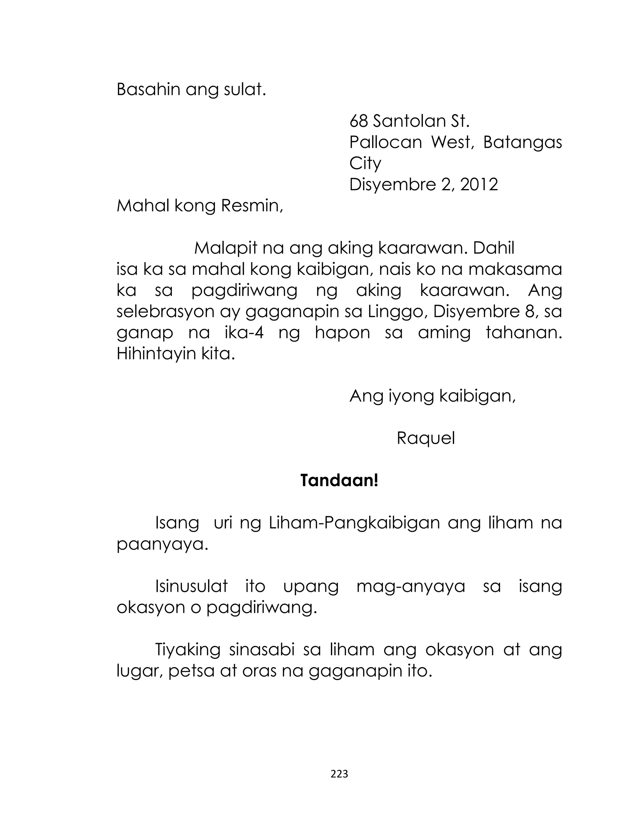 Basahin ang sulat.
68 Santolan St.
Pallocan West, Batangas
City
Disyembre 2, 2012
Mahal kong Resmin,
Malapit na ang aking kaarawan. Dahil
isa ka sa mahal kong kaibigan, nais ko na makasama
ka sa pagdiriwang ng aking kaarawan. Ang
selebrasyon ay gaganapin sa Linggo, Disyembre 8, sa
ganap na ika-4 ng hapon sa aming tahanan.
Hihintayin kita.
Ang iyong kaibigan,
Raquel
Tandaan!
Isang uri ng Liham-Pangkaibigan ang liham na
paanyaya.
Isinusulat ito upang
okasyon o pagdiriwang.

mag-anyaya

sa

isang

Tiyaking sinasabi sa liham ang okasyon at ang
lugar, petsa at oras na gaganapin ito.

223

 