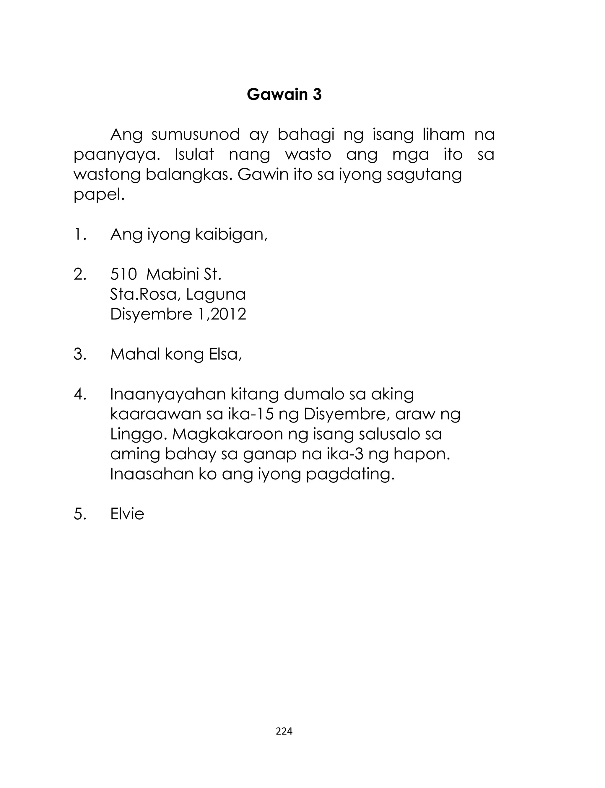 Gawain 3
Ang sumusunod ay bahagi ng isang liham na
paanyaya. Isulat nang wasto ang mga ito sa
wastong balangkas. Gawin ito sa iyong sagutang
papel.
1.

Ang iyong kaibigan,

2.

510 Mabini St.
Sta.Rosa, Laguna
Disyembre 1,2012

3.

Mahal kong Elsa,

4.

Inaanyayahan kitang dumalo sa aking
kaaraawan sa ika-15 ng Disyembre, araw ng
Linggo. Magkakaroon ng isang salusalo sa
aming bahay sa ganap na ika-3 ng hapon.
Inaasahan ko ang iyong pagdating.

5.

Elvie

224

 