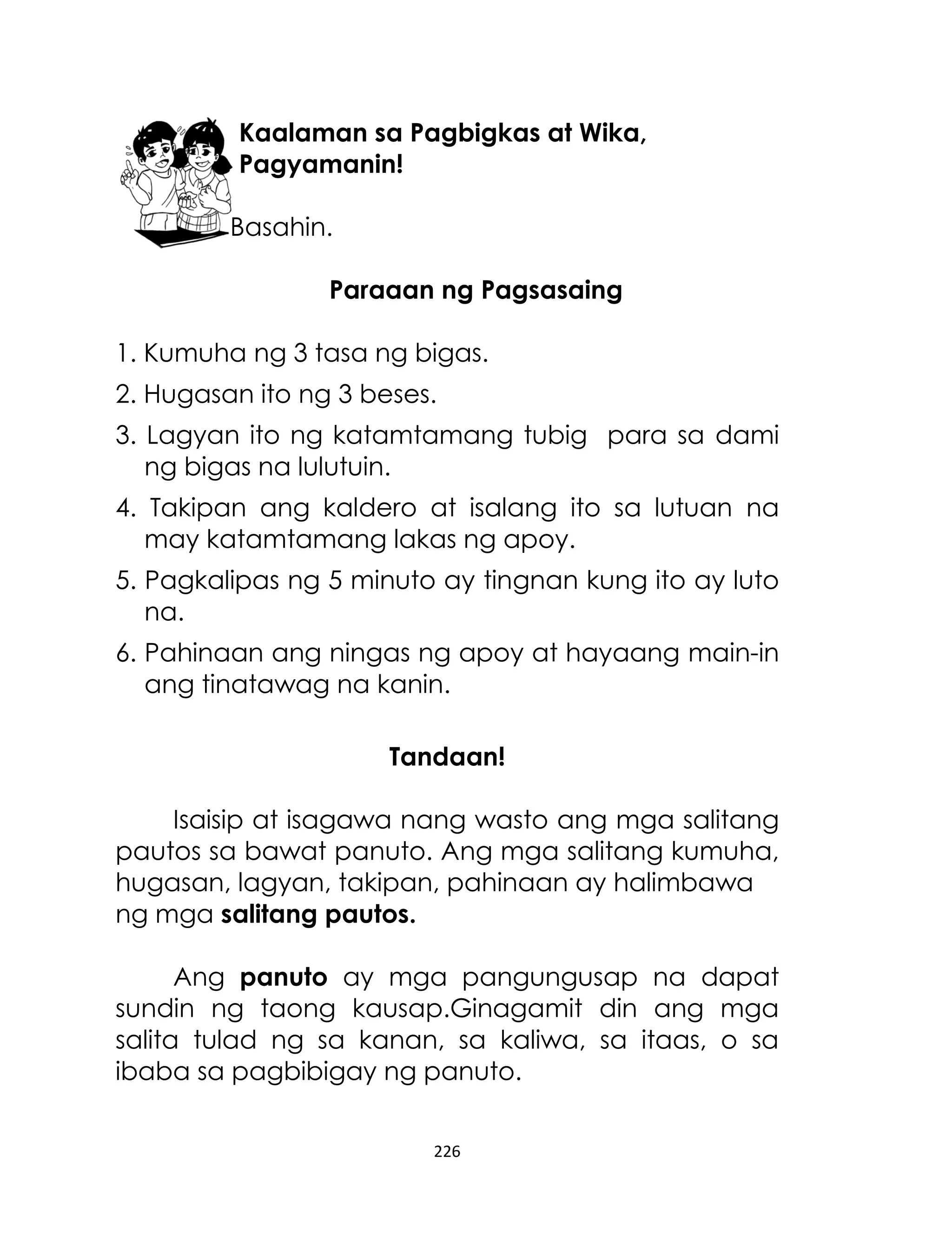 Kaalaman sa Pagbigkas at Wika,
Pagyamanin!
Basahin.
Paraaan ng Pagsasaing
1. Kumuha ng 3 tasa ng bigas.
2. Hugasan ito ng 3 beses.
3. Lagyan ito ng katamtamang tubig para sa dami
ng bigas na lulutuin.
4. Takipan ang kaldero at isalang ito sa lutuan na
may katamtamang lakas ng apoy.
5. Pagkalipas ng 5 minuto ay tingnan kung ito ay luto
na.
6. Pahinaan ang ningas ng apoy at hayaang main-in
ang tinatawag na kanin.
Tandaan!
Isaisip at isagawa nang wasto ang mga salitang
pautos sa bawat panuto. Ang mga salitang kumuha,
hugasan, lagyan, takipan, pahinaan ay halimbawa
ng mga salitang pautos.
Ang panuto ay mga pangungusap na dapat
sundin ng taong kausap.Ginagamit din ang mga
salita tulad ng sa kanan, sa kaliwa, sa itaas, o sa
ibaba sa pagbibigay ng panuto.
226

 
