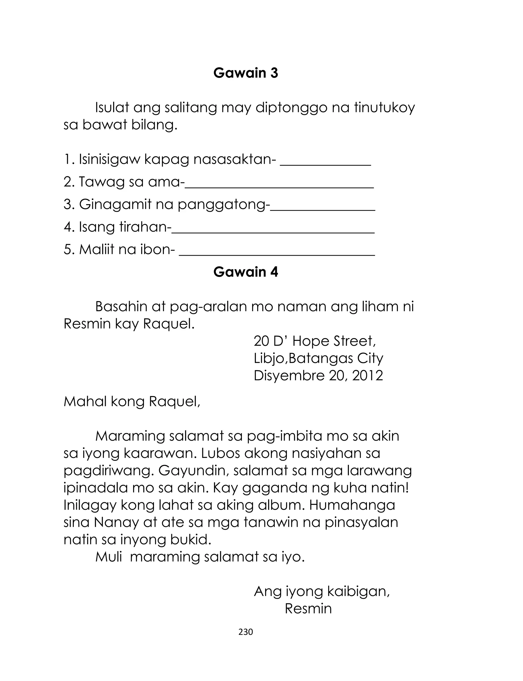 Gawain 3
Isulat ang salitang may diptonggo na tinutukoy
sa bawat bilang.
1. Isinisigaw kapag nasasaktan- _____________
2. Tawag sa ama-___________________________
3. Ginagamit na panggatong-_______________
4. Isang tirahan-_____________________________
5. Maliit na ibon- ____________________________
Gawain 4
Basahin at pag-aralan mo naman ang liham ni
Resmin kay Raquel.
20 D‟ Hope Street,
Libjo,Batangas City
Disyembre 20, 2012
Mahal kong Raquel,
Maraming salamat sa pag-imbita mo sa akin
sa iyong kaarawan. Lubos akong nasiyahan sa
pagdiriwang. Gayundin, salamat sa mga larawang
ipinadala mo sa akin. Kay gaganda ng kuha natin!
Inilagay kong lahat sa aking album. Humahanga
sina Nanay at ate sa mga tanawin na pinasyalan
natin sa inyong bukid.
Muli maraming salamat sa iyo.
Ang iyong kaibigan,
Resmin
230

 