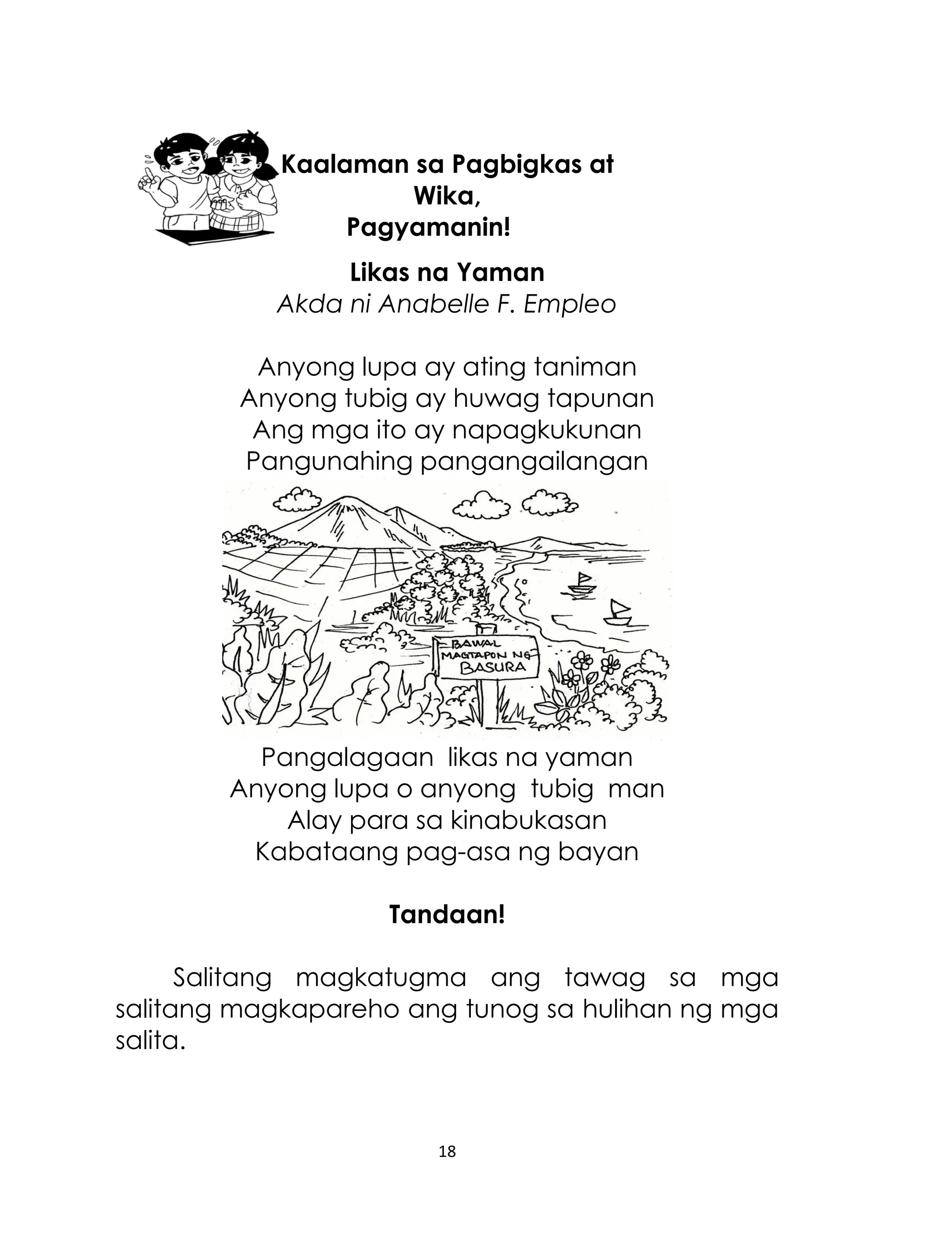 Kaalaman sa Pagbigkas at
Wika,
Pagyamanin!
Likas na Yaman
Akda ni Anabelle F. Empleo
Anyong lupa ay ating taniman
Anyong tubig ay huwag tapunan
Ang mga ito ay napagkukunan
Pangunahing pangangailangan

Pangalagaan likas na yaman
Anyong lupa o anyong tubig man
Alay para sa kinabukasan
Kabataang pag-asa ng bayan
Tandaan!
Salitang magkatugma ang tawag sa mga
salitang magkapareho ang tunog sa hulihan ng mga
salita.

18

 