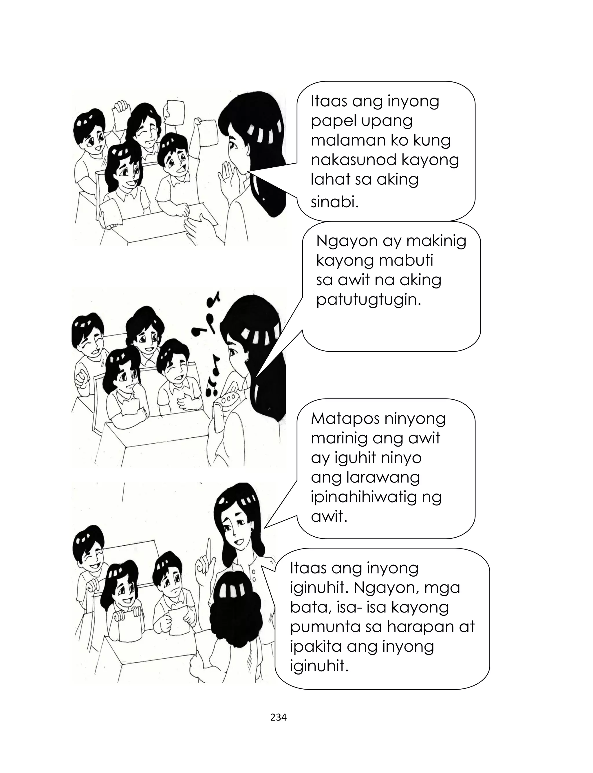 Itaas ang inyong
papel upang
malaman ko kung
nakasunod kayong
lahat sa aking
sinabi.
Ngayon ay makinig
kayong mabuti
sa awit na aking
patutugtugin.

Matapos ninyong
marinig ang awit
ay iguhit ninyo
ang larawang
ipinahihiwatig ng
awit.
Itaas ang inyong
iginuhit. Ngayon, mga
bata, isa- isa kayong
pumunta sa harapan at
ipakita ang inyong
iginuhit.
234

 