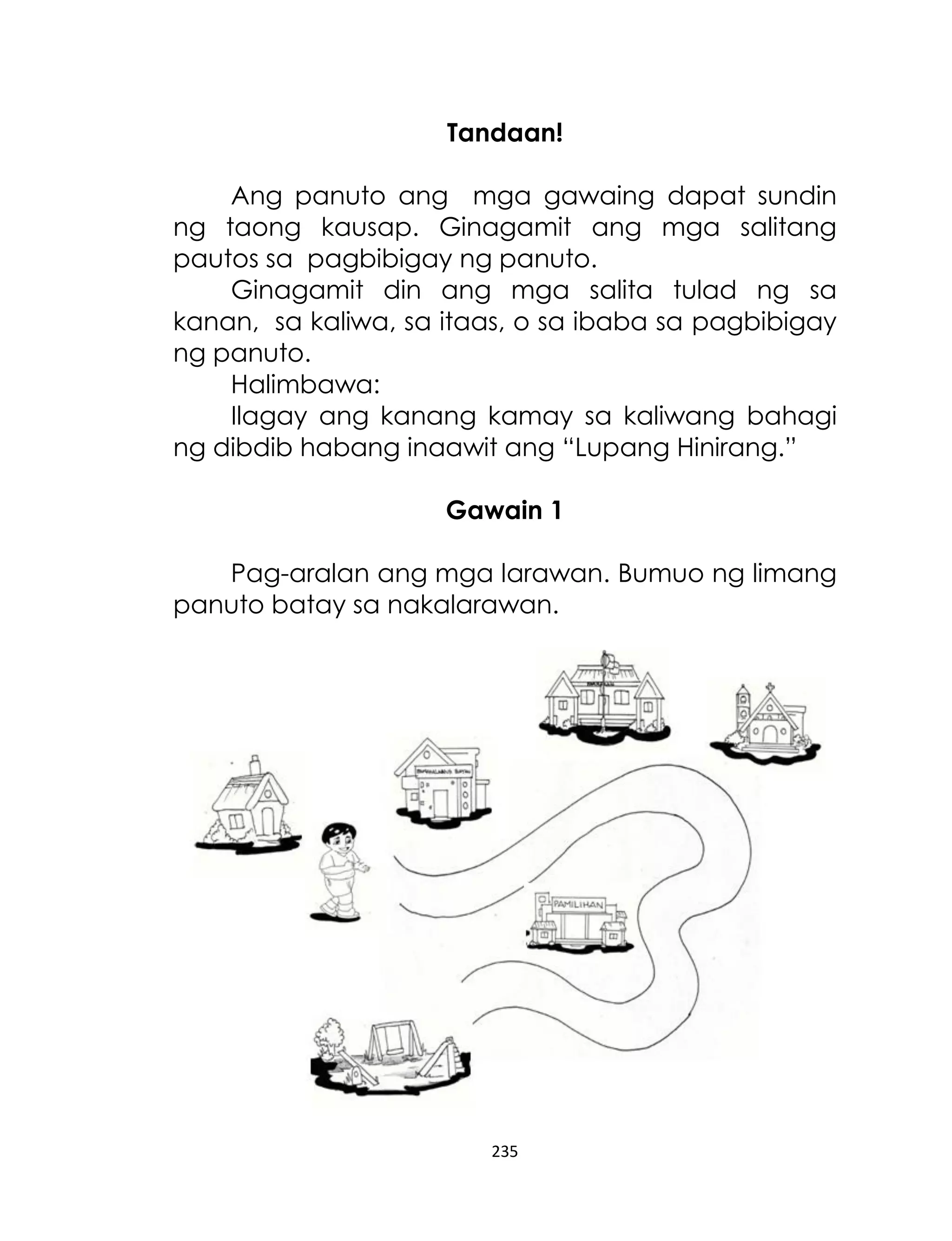 Tandaan!
Ang panuto ang mga gawaing dapat sundin
ng taong kausap. Ginagamit ang mga salitang
pautos sa pagbibigay ng panuto.
Ginagamit din ang mga salita tulad ng sa
kanan, sa kaliwa, sa itaas, o sa ibaba sa pagbibigay
ng panuto.
Halimbawa:
Ilagay ang kanang kamay sa kaliwang bahagi
ng dibdib habang inaawit ang “Lupang Hinirang.”
Gawain 1
Pag-aralan ang mga larawan. Bumuo ng limang
panuto batay sa nakalarawan.

235

 