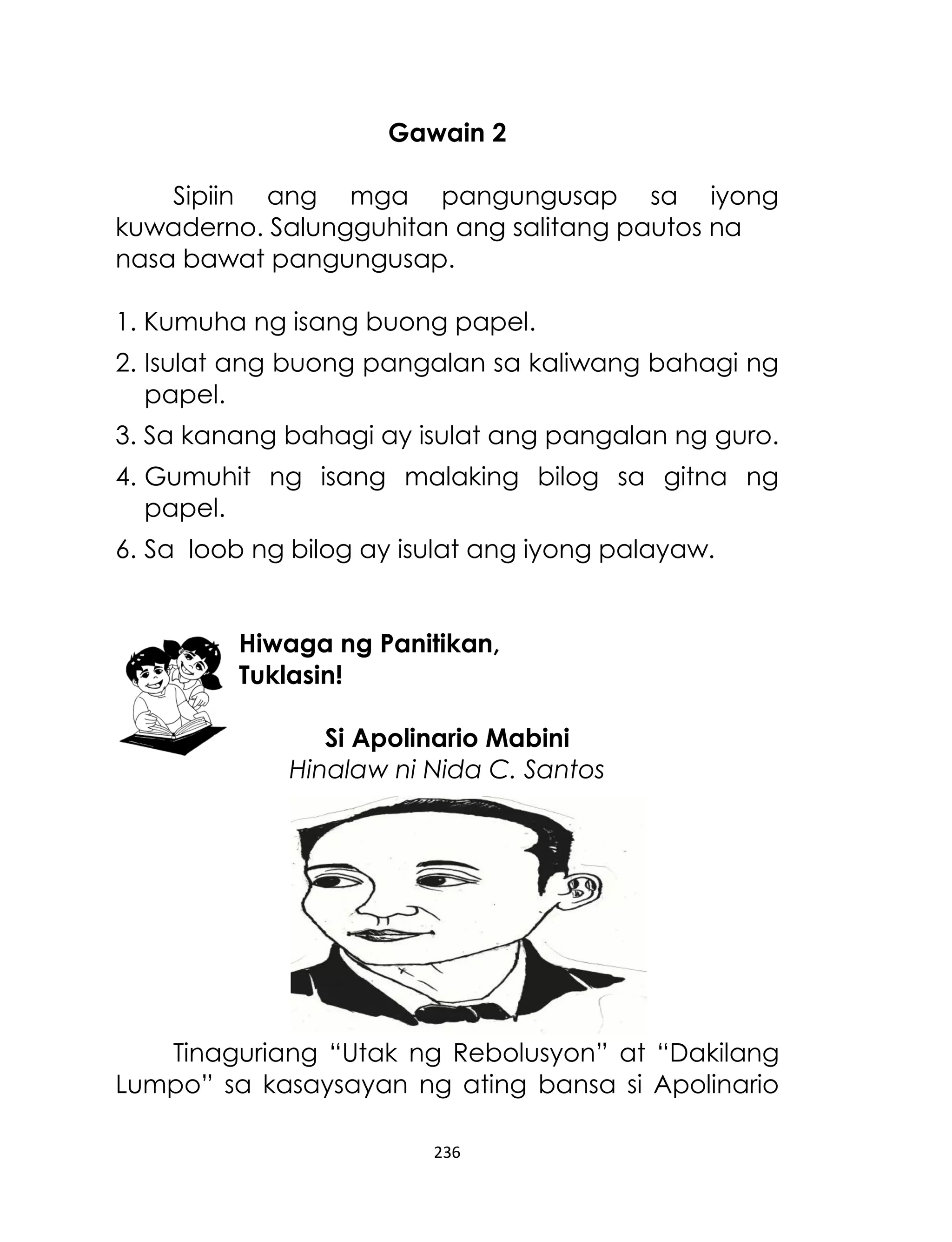 Gawain 2
Sipiin ang mga pangungusap sa iyong
kuwaderno. Salungguhitan ang salitang pautos na
nasa bawat pangungusap.
1. Kumuha ng isang buong papel.
2. Isulat ang buong pangalan sa kaliwang bahagi ng
papel.
3. Sa kanang bahagi ay isulat ang pangalan ng guro.
4. Gumuhit ng isang malaking bilog sa gitna ng
papel.
6. Sa loob ng bilog ay isulat ang iyong palayaw.
Hiwaga ng Panitikan,
Tuklasin!
Si Apolinario Mabini
Hinalaw ni Nida C. Santos

Tinaguriang “Utak ng Rebolusyon” at “Dakilang
Lumpo” sa kasaysayan ng ating bansa si Apolinario
236

 