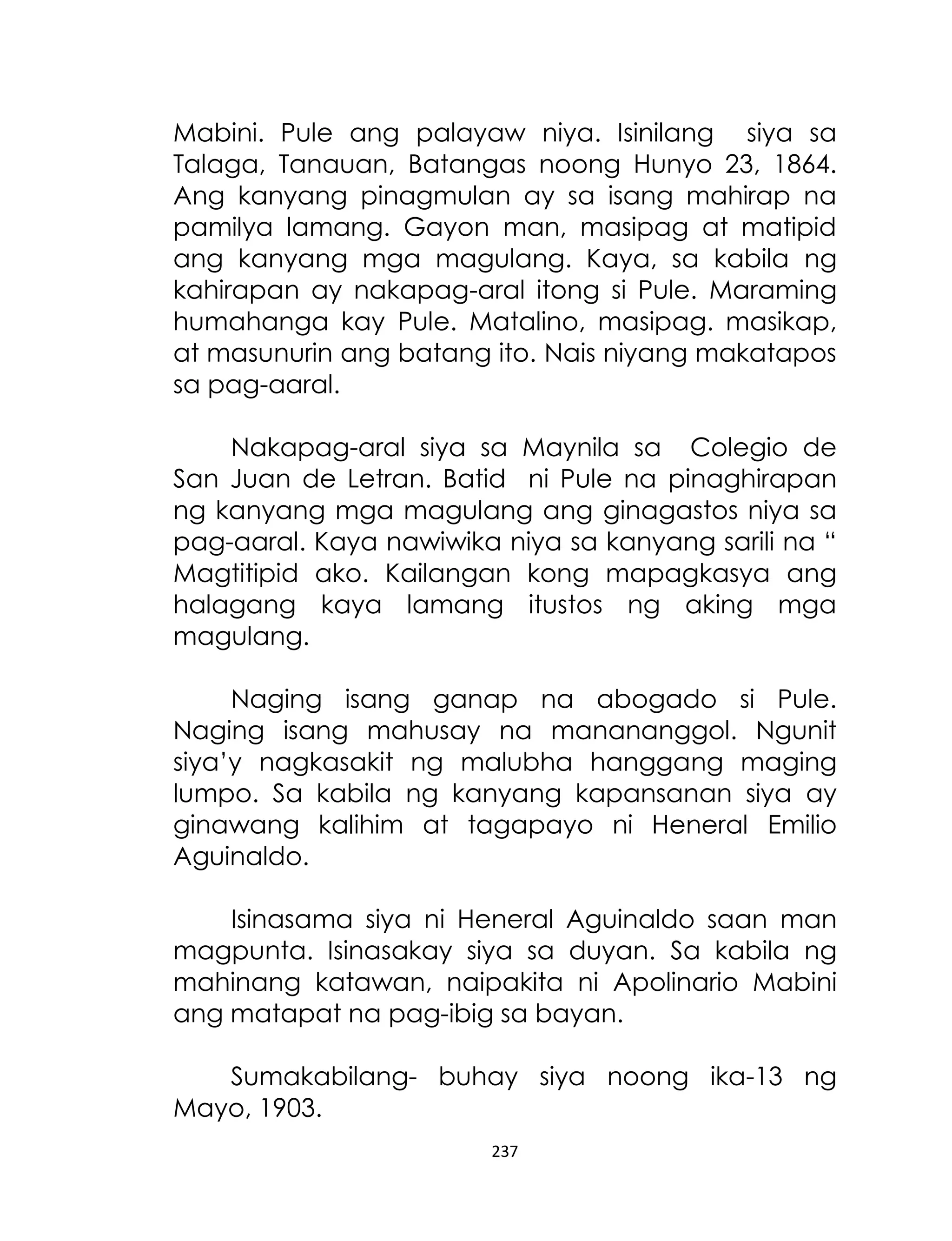 Mabini. Pule ang palayaw niya. Isinilang siya sa
Talaga, Tanauan, Batangas noong Hunyo 23, 1864.
Ang kanyang pinagmulan ay sa isang mahirap na
pamilya lamang. Gayon man, masipag at matipid
ang kanyang mga magulang. Kaya, sa kabila ng
kahirapan ay nakapag-aral itong si Pule. Maraming
humahanga kay Pule. Matalino, masipag. masikap,
at masunurin ang batang ito. Nais niyang makatapos
sa pag-aaral.
Nakapag-aral siya sa Maynila sa Colegio de
San Juan de Letran. Batid ni Pule na pinaghirapan
ng kanyang mga magulang ang ginagastos niya sa
pag-aaral. Kaya nawiwika niya sa kanyang sarili na “
Magtitipid ako. Kailangan kong mapagkasya ang
halagang kaya lamang itustos ng aking mga
magulang.
Naging isang ganap na abogado si Pule.
Naging isang mahusay na manananggol. Ngunit
siya‟y nagkasakit ng malubha hanggang maging
lumpo. Sa kabila ng kanyang kapansanan siya ay
ginawang kalihim at tagapayo ni Heneral Emilio
Aguinaldo.
Isinasama siya ni Heneral Aguinaldo saan man
magpunta. Isinasakay siya sa duyan. Sa kabila ng
mahinang katawan, naipakita ni Apolinario Mabini
ang matapat na pag-ibig sa bayan.
Sumakabilang- buhay siya noong ika-13 ng
Mayo, 1903.
237

 