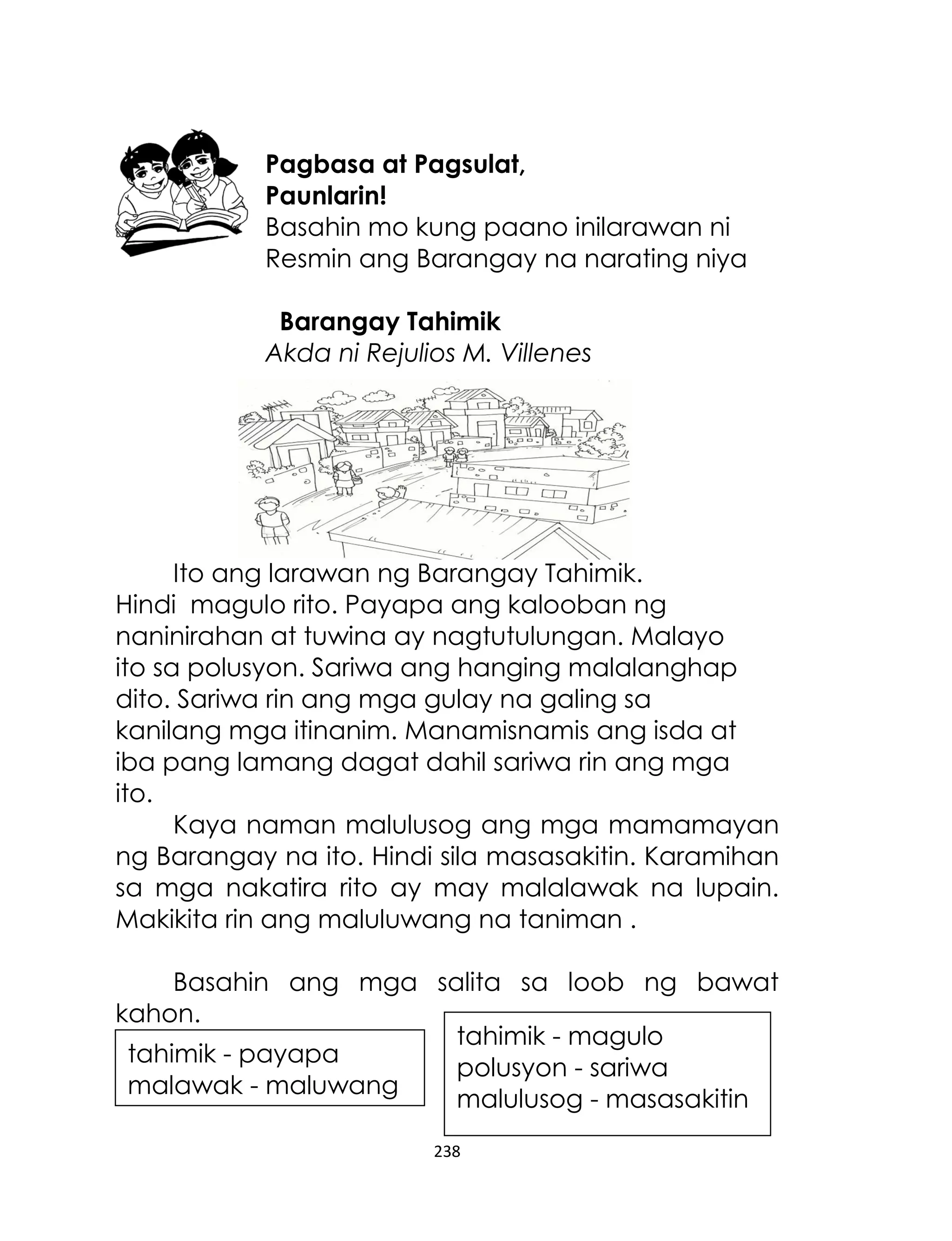 Pagbasa at Pagsulat,
Paunlarin!
Basahin mo kung paano inilarawan ni
Resmin ang Barangay na narating niya
Barangay Tahimik
Akda ni Rejulios M. Villenes

Ito ang larawan ng Barangay Tahimik.
Hindi magulo rito. Payapa ang kalooban ng
naninirahan at tuwina ay nagtutulungan. Malayo
ito sa polusyon. Sariwa ang hanging malalanghap
dito. Sariwa rin ang mga gulay na galing sa
kanilang mga itinanim. Manamisnamis ang isda at
iba pang lamang dagat dahil sariwa rin ang mga
ito.
Kaya naman malulusog ang mga mamamayan
ng Barangay na ito. Hindi sila masasakitin. Karamihan
sa mga nakatira rito ay may malalawak na lupain.
Makikita rin ang maluluwang na taniman .
Basahin ang mga salita sa loob ng bawat
kahon.
tahimik - magulo
tahimik - payapa
polusyon - sariwa
malawak - maluwang
malulusog - masasakitin
238

 