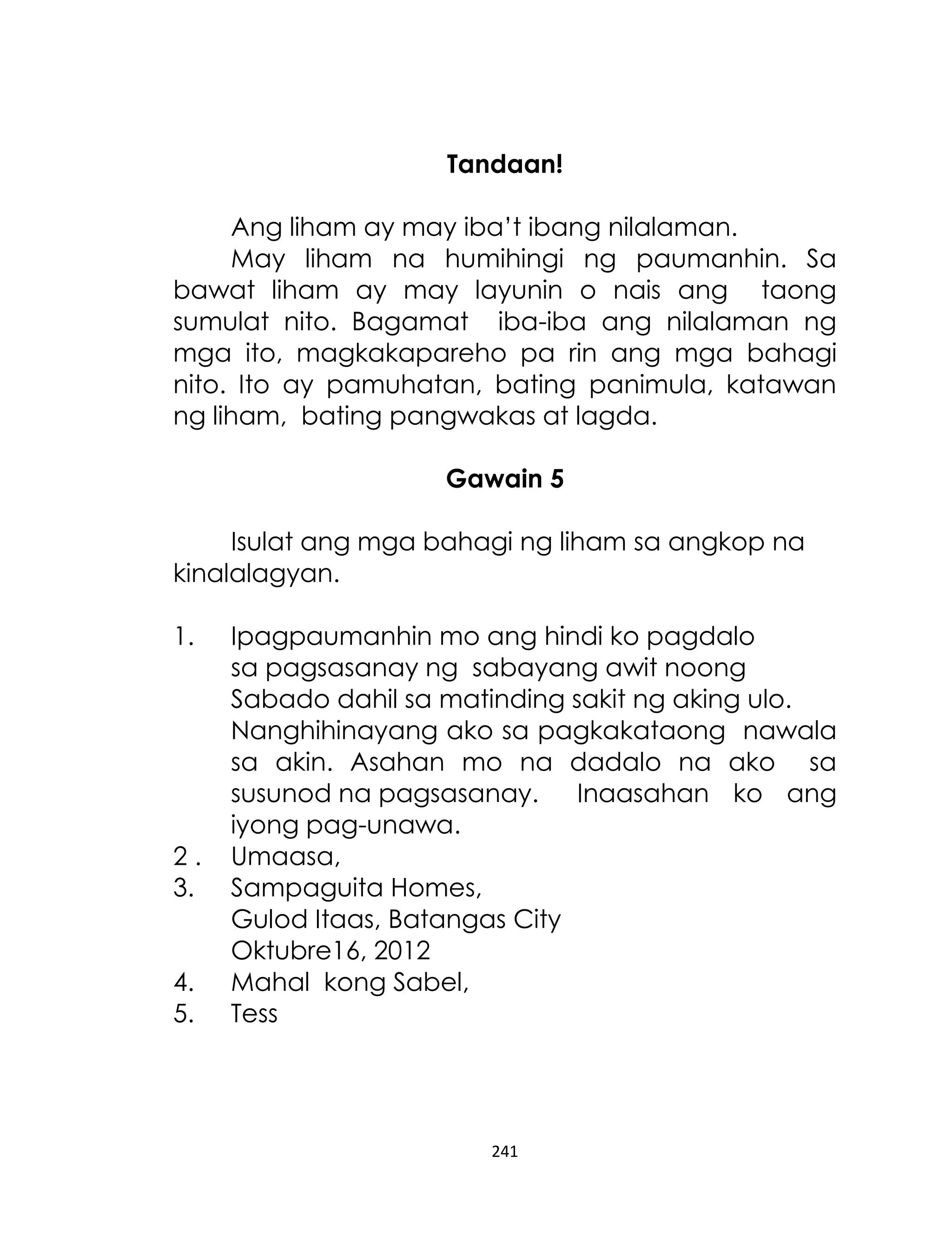 Tandaan!
Ang liham ay may iba‟t ibang nilalaman.
May liham na humihingi ng paumanhin. Sa
bawat liham ay may layunin o nais ang taong
sumulat nito. Bagamat iba-iba ang nilalaman ng
mga ito, magkakapareho pa rin ang mga bahagi
nito. Ito ay pamuhatan, bating panimula, katawan
ng liham, bating pangwakas at lagda.
Gawain 5
Isulat ang mga bahagi ng liham sa angkop na
kinalalagyan.
1.

2.
3.
4.
5.

Ipagpaumanhin mo ang hindi ko pagdalo
sa pagsasanay ng sabayang awit noong
Sabado dahil sa matinding sakit ng aking ulo.
Nanghihinayang ako sa pagkakataong nawala
sa akin. Asahan mo na dadalo na ako sa
susunod na pagsasanay. Inaasahan ko ang
iyong pag-unawa.
Umaasa,
Sampaguita Homes,
Gulod Itaas, Batangas City
Oktubre16, 2012
Mahal kong Sabel,
Tess

241

 