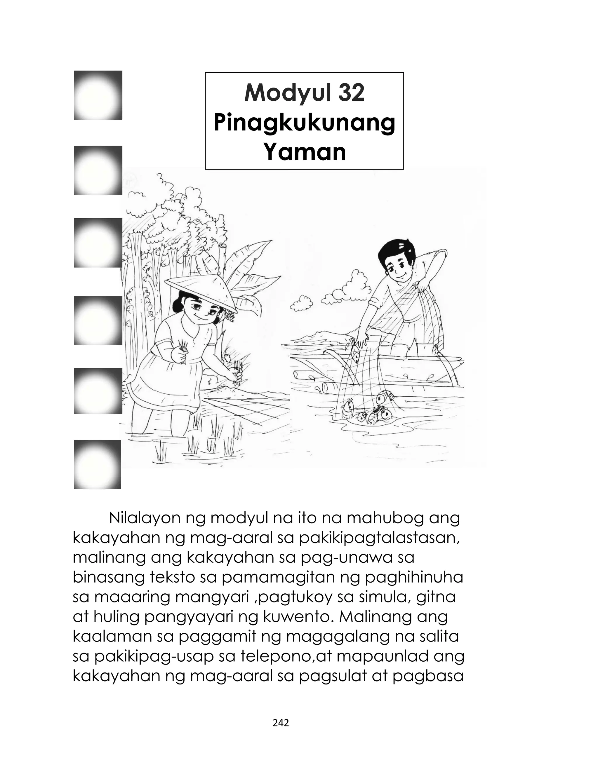 Modyul 32
Pinagkukunang
Yaman

Nilalayon ng modyul na ito na mahubog ang
kakayahan ng mag-aaral sa pakikipagtalastasan,
malinang ang kakayahan sa pag-unawa sa
binasang teksto sa pamamagitan ng paghihinuha
sa maaaring mangyari ,pagtukoy sa simula, gitna
at huling pangyayari ng kuwento. Malinang ang
kaalaman sa paggamit ng magagalang na salita
sa pakikipag-usap sa telepono,at mapaunlad ang
kakayahan ng mag-aaral sa pagsulat at pagbasa
242

 