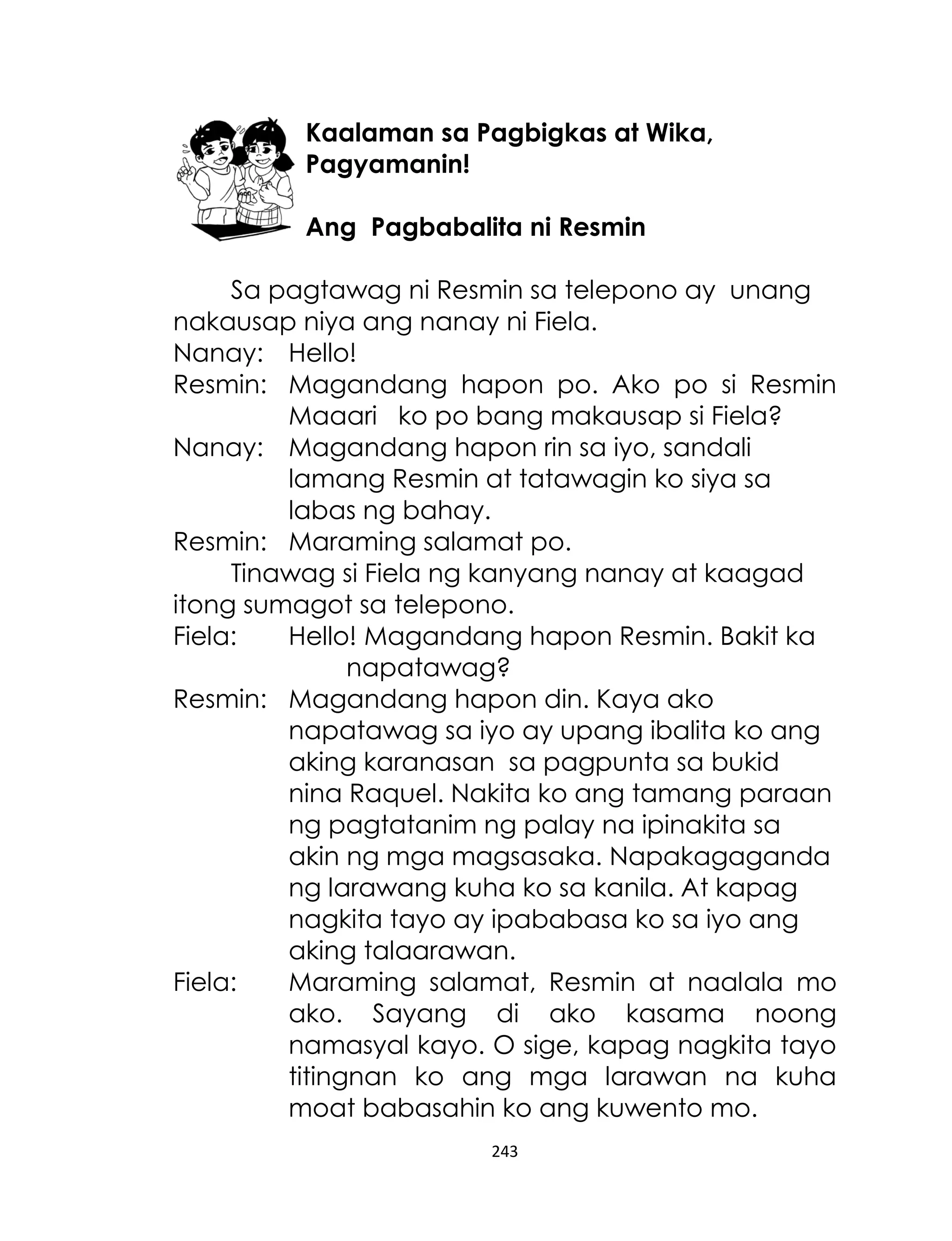 Kaalaman sa Pagbigkas at Wika,
Pagyamanin!
Ang Pagbabalita ni Resmin
Sa pagtawag ni Resmin sa telepono ay unang
nakausap niya ang nanay ni Fiela.
Nanay: Hello!
Resmin: Magandang hapon po. Ako po si Resmin
Maaari ko po bang makausap si Fiela?
Nanay: Magandang hapon rin sa iyo, sandali
lamang Resmin at tatawagin ko siya sa
labas ng bahay.
Resmin: Maraming salamat po.
Tinawag si Fiela ng kanyang nanay at kaagad
itong sumagot sa telepono.
Fiela:
Hello! Magandang hapon Resmin. Bakit ka
napatawag?
Resmin: Magandang hapon din. Kaya ako
napatawag sa iyo ay upang ibalita ko ang
aking karanasan sa pagpunta sa bukid
nina Raquel. Nakita ko ang tamang paraan
ng pagtatanim ng palay na ipinakita sa
akin ng mga magsasaka. Napakagaganda
ng larawang kuha ko sa kanila. At kapag
nagkita tayo ay ipababasa ko sa iyo ang
aking talaarawan.
Fiela:
Maraming salamat, Resmin at naalala mo
ako. Sayang di ako kasama noong
namasyal kayo. O sige, kapag nagkita tayo
titingnan ko ang mga larawan na kuha
moat babasahin ko ang kuwento mo.
243

 