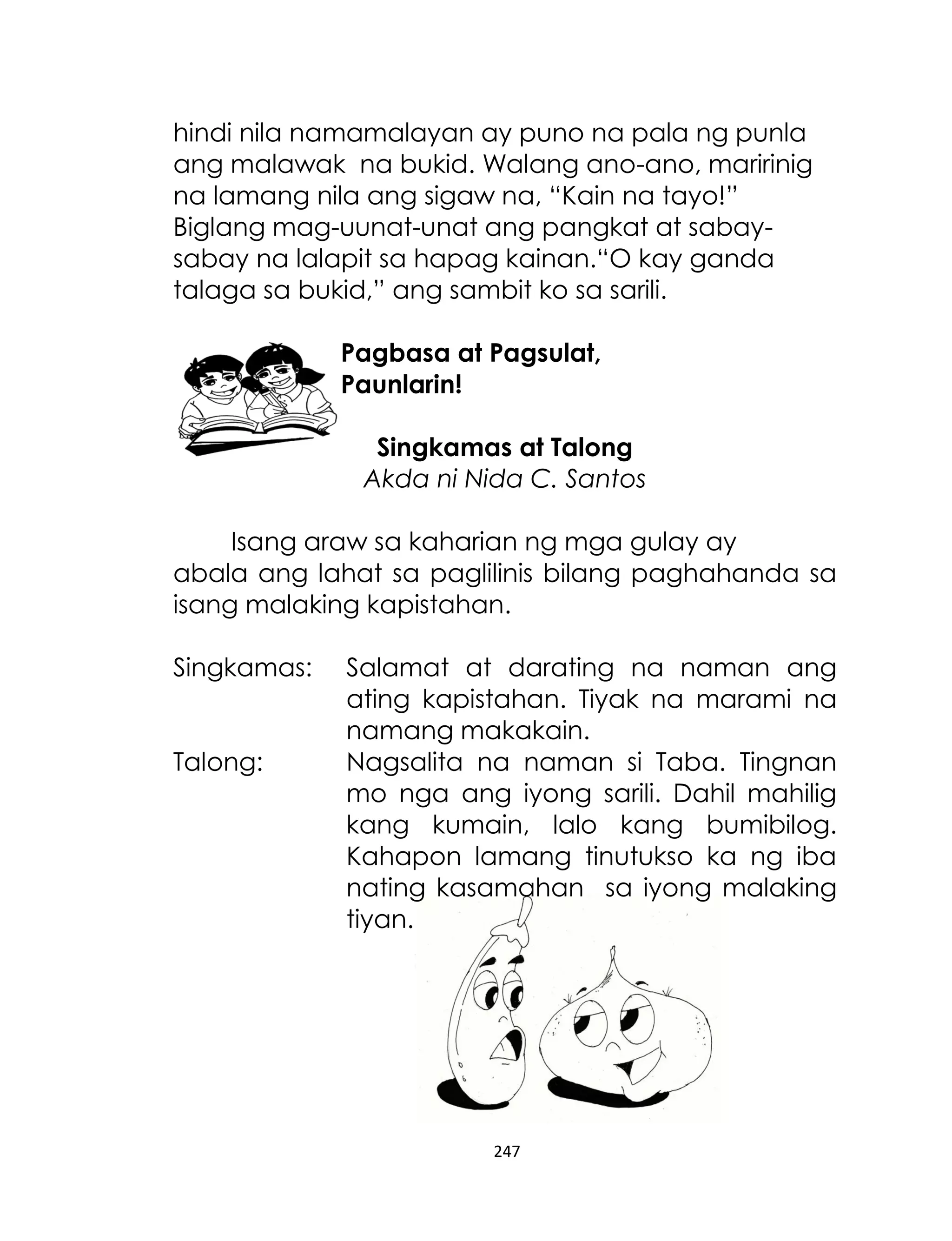 hindi nila namamalayan ay puno na pala ng punla
ang malawak na bukid. Walang ano-ano, maririnig
na lamang nila ang sigaw na, “Kain na tayo!”
Biglang mag-uunat-unat ang pangkat at sabaysabay na lalapit sa hapag kainan.“O kay ganda
talaga sa bukid,” ang sambit ko sa sarili.
Pagbasa at Pagsulat,
Paunlarin!
Singkamas at Talong
Akda ni Nida C. Santos
Isang araw sa kaharian ng mga gulay ay
abala ang lahat sa paglilinis bilang paghahanda sa
isang malaking kapistahan.
Singkamas:
Talong:

Salamat at darating na naman ang
ating kapistahan. Tiyak na marami na
namang makakain.
Nagsalita na naman si Taba. Tingnan
mo nga ang iyong sarili. Dahil mahilig
kang kumain, lalo kang bumibilog.
Kahapon lamang tinutukso ka ng iba
nating kasamahan sa iyong malaking
tiyan.

247

 