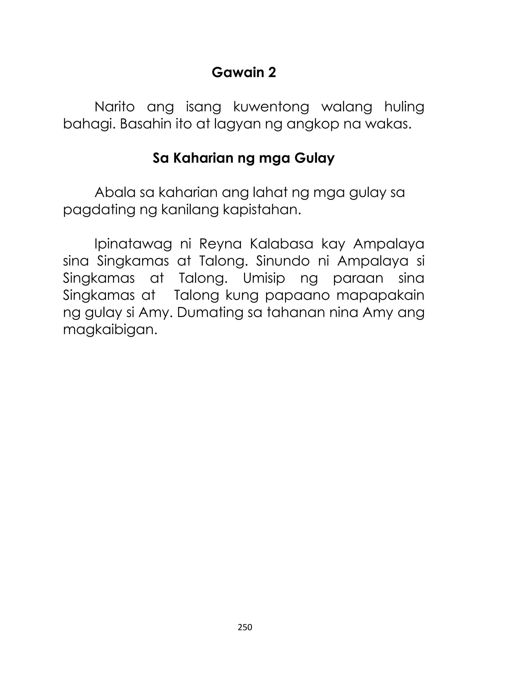Gawain 2
Narito ang isang kuwentong walang huling
bahagi. Basahin ito at lagyan ng angkop na wakas.
Sa Kaharian ng mga Gulay
Abala sa kaharian ang lahat ng mga gulay sa
pagdating ng kanilang kapistahan.
Ipinatawag ni Reyna Kalabasa kay Ampalaya
sina Singkamas at Talong. Sinundo ni Ampalaya si
Singkamas at Talong. Umisip ng paraan sina
Singkamas at Talong kung papaano mapapakain
ng gulay si Amy. Dumating sa tahanan nina Amy ang
magkaibigan.

250

 