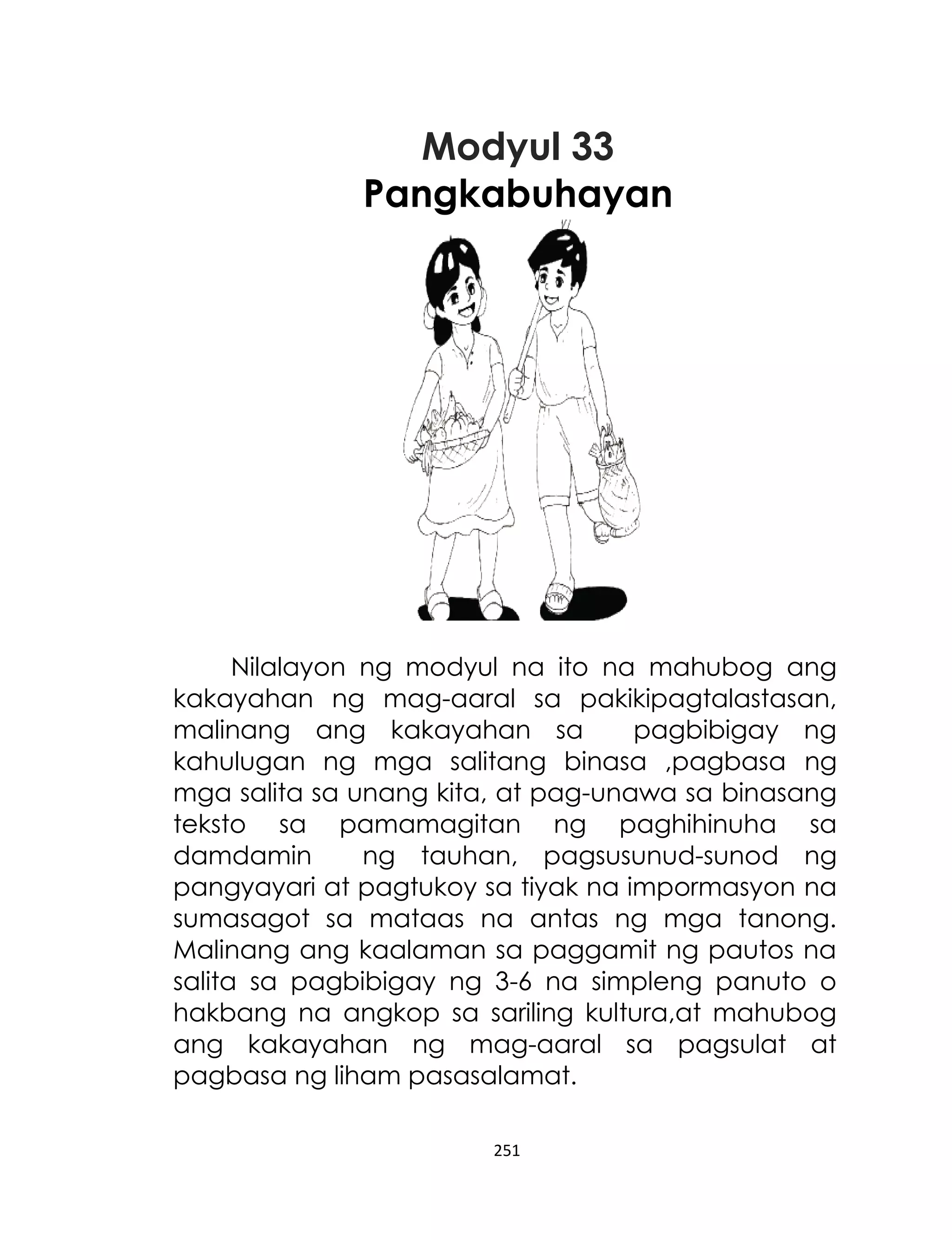 Modyul 33
Pangkabuhayan

Nilalayon ng modyul na ito na mahubog ang
kakayahan ng mag-aaral sa pakikipagtalastasan,
malinang ang kakayahan sa
pagbibigay ng
kahulugan ng mga salitang binasa ,pagbasa ng
mga salita sa unang kita, at pag-unawa sa binasang
teksto sa pamamagitan ng paghihinuha sa
damdamin
ng tauhan, pagsusunud-sunod ng
pangyayari at pagtukoy sa tiyak na impormasyon na
sumasagot sa mataas na antas ng mga tanong.
Malinang ang kaalaman sa paggamit ng pautos na
salita sa pagbibigay ng 3-6 na simpleng panuto o
hakbang na angkop sa sariling kultura,at mahubog
ang kakayahan ng mag-aaral sa pagsulat at
pagbasa ng liham pasasalamat.
251

 