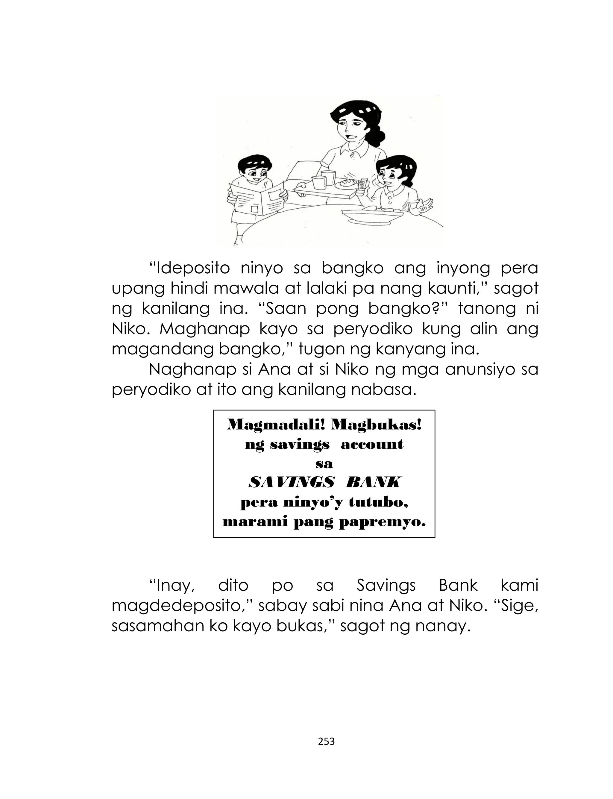 “Ideposito ninyo sa bangko ang inyong pera
upang hindi mawala at lalaki pa nang kaunti,” sagot
ng kanilang ina. “Saan pong bangko?” tanong ni
Niko. Maghanap kayo sa peryodiko kung alin ang
magandang bangko,” tugon ng kanyang ina.
Naghanap si Ana at si Niko ng mga anunsiyo sa
peryodiko at ito ang kanilang nabasa.
Magmadali! Magbukas!
ng savings account
sa
SAVINGS BANK
pera ninyo’y tutubo,
marami pang papremyo.

“Inay, dito po sa Savings Bank kami
magdedeposito,” sabay sabi nina Ana at Niko. “Sige,
sasamahan ko kayo bukas,” sagot ng nanay.

253

 