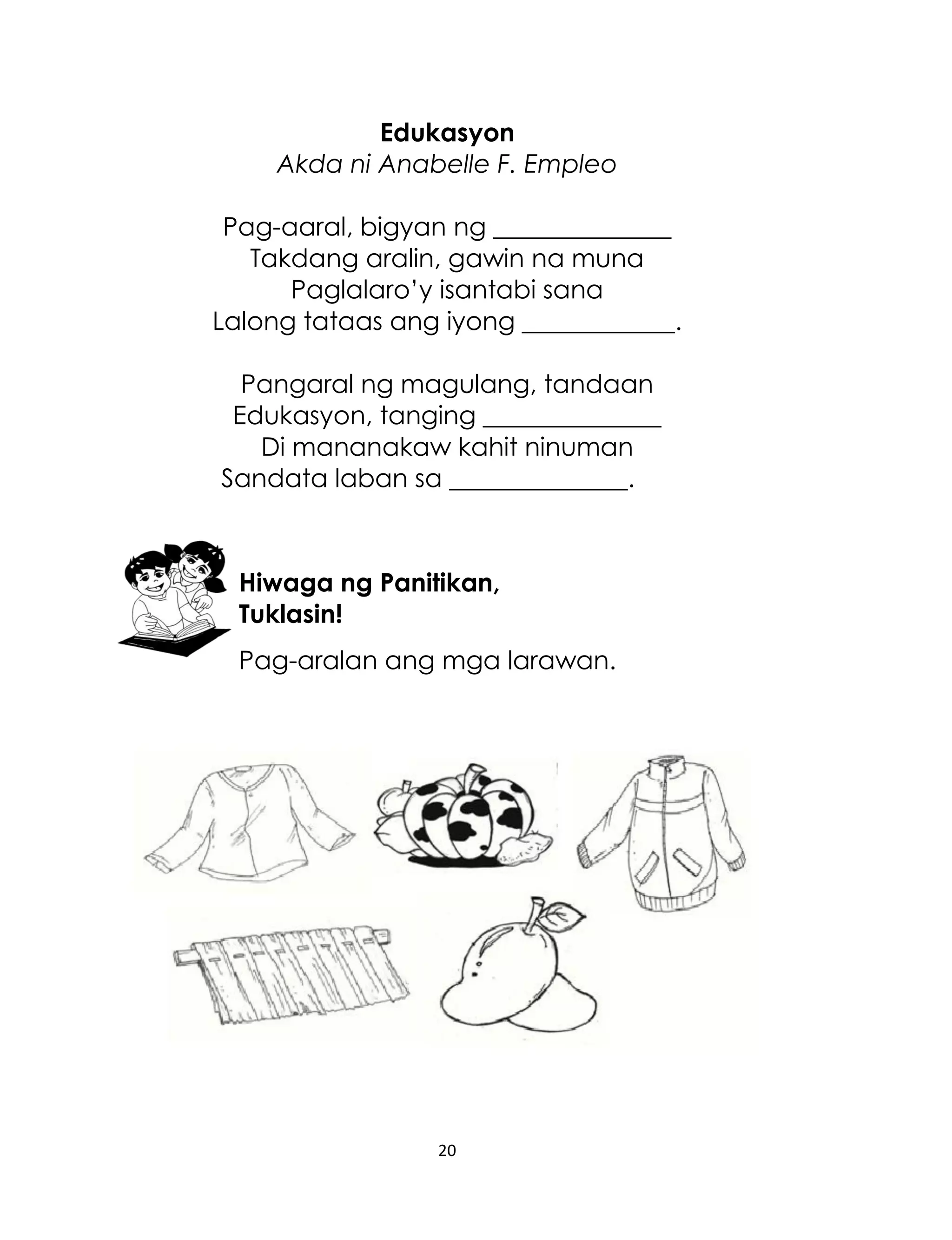 Edukasyon
Akda ni Anabelle F. Empleo
Pag-aaral, bigyan ng ______________
Takdang aralin, gawin na muna
Paglalaro‟y isantabi sana
Lalong tataas ang iyong ____________.
Pangaral ng magulang, tandaan
Edukasyon, tanging ______________
Di mananakaw kahit ninuman
Sandata laban sa ______________.

Hiwaga ng Panitikan,
Tuklasin!
Pag-aralan ang mga larawan.

20

 