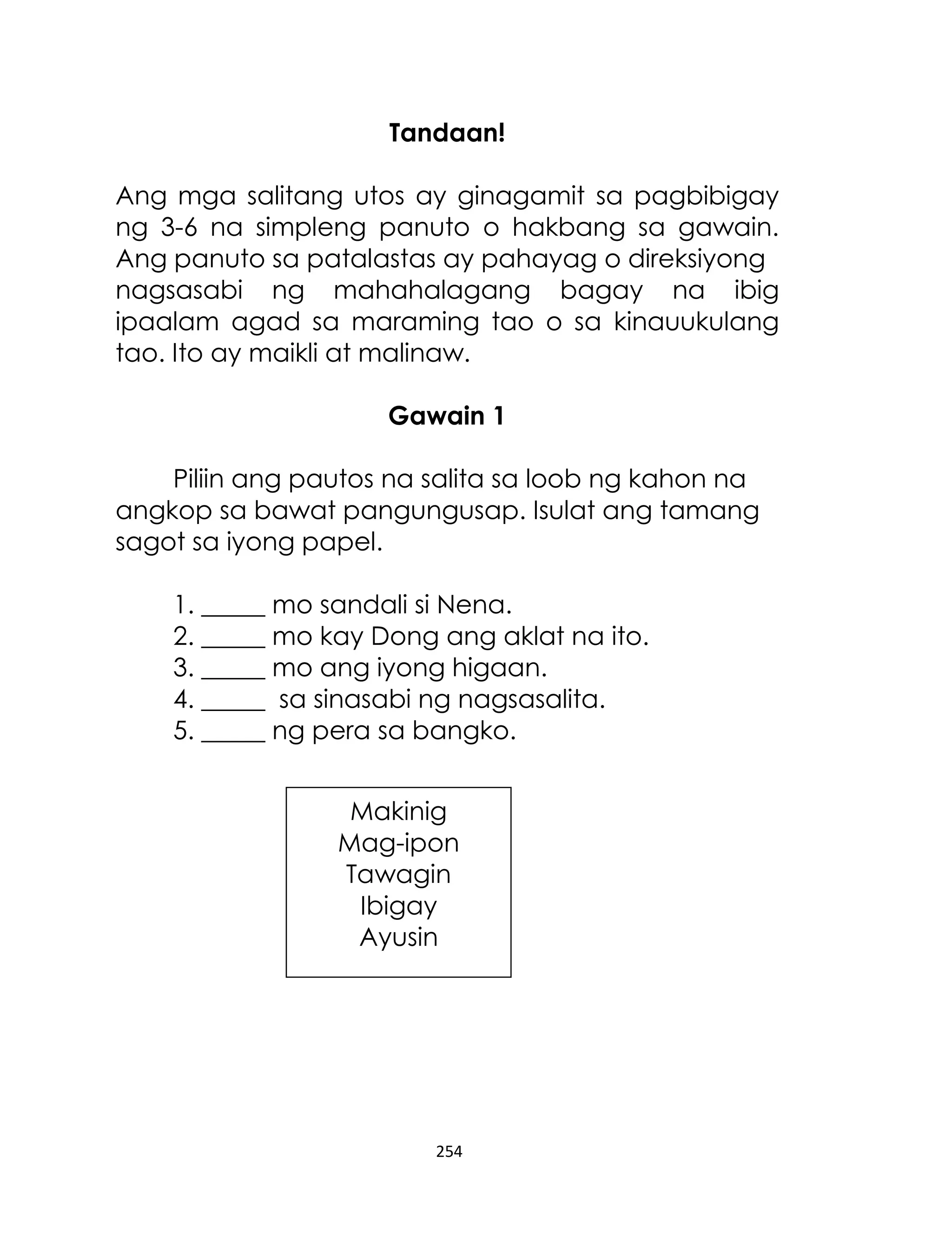 Tandaan!
Ang mga salitang utos ay ginagamit sa pagbibigay
ng 3-6 na simpleng panuto o hakbang sa gawain.
Ang panuto sa patalastas ay pahayag o direksiyong
nagsasabi ng mahahalagang bagay na ibig
ipaalam agad sa maraming tao o sa kinauukulang
tao. Ito ay maikli at malinaw.
Gawain 1
Piliin ang pautos na salita sa loob ng kahon na
angkop sa bawat pangungusap. Isulat ang tamang
sagot sa iyong papel.
1. _____ mo sandali si Nena.
2. _____ mo kay Dong ang aklat na ito.
3. _____ mo ang iyong higaan.
4. _____ sa sinasabi ng nagsasalita.
5. _____ ng pera sa bangko.
Makinig
Mag-ipon
Tawagin
Ibigay
Ayusin

254

 