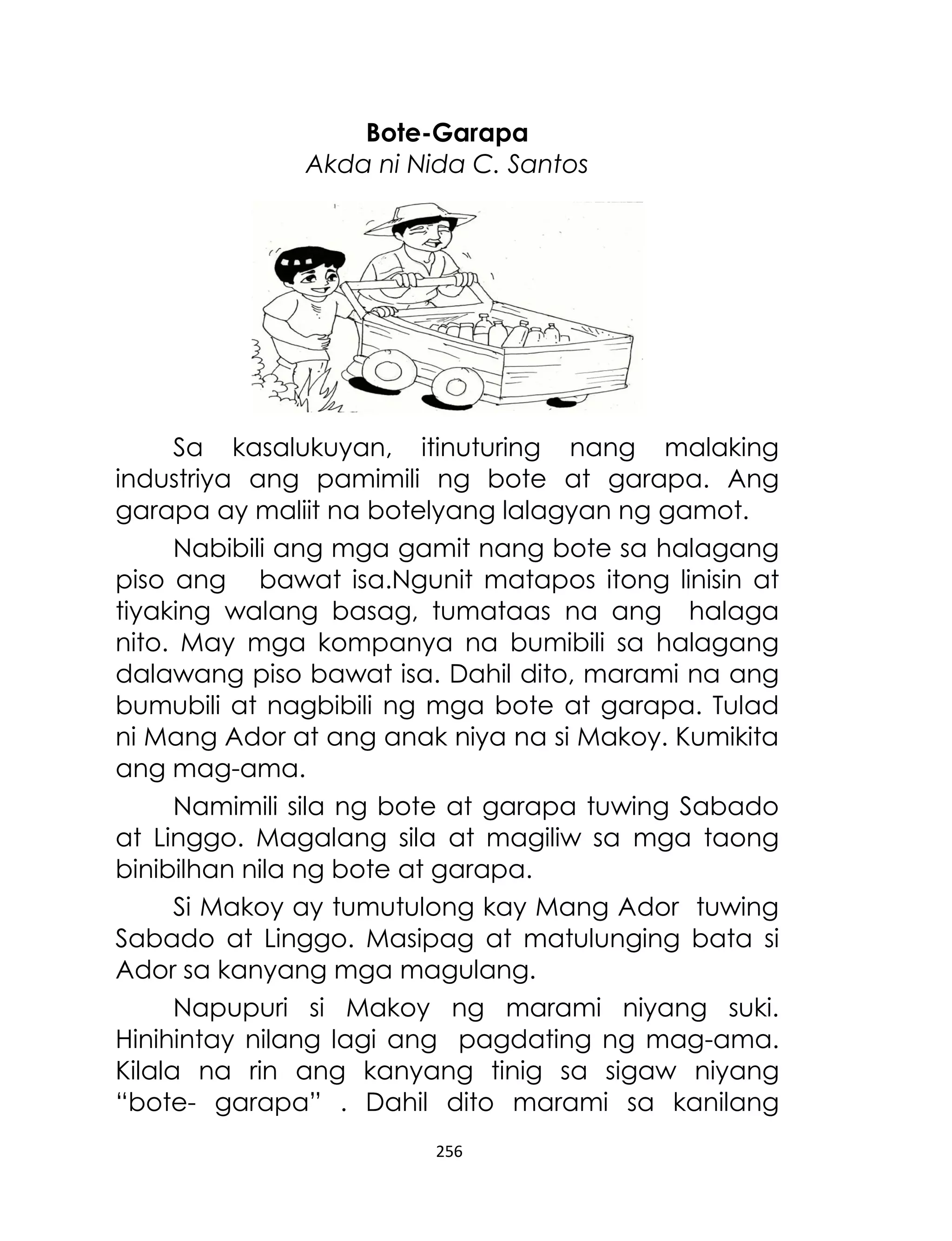 Bote-Garapa
Akda ni Nida C. Santos

Sa kasalukuyan, itinuturing nang malaking
industriya ang pamimili ng bote at garapa. Ang
garapa ay maliit na botelyang lalagyan ng gamot.
Nabibili ang mga gamit nang bote sa halagang
piso ang bawat isa.Ngunit matapos itong linisin at
tiyaking walang basag, tumataas na ang halaga
nito. May mga kompanya na bumibili sa halagang
dalawang piso bawat isa. Dahil dito, marami na ang
bumubili at nagbibili ng mga bote at garapa. Tulad
ni Mang Ador at ang anak niya na si Makoy. Kumikita
ang mag-ama.
Namimili sila ng bote at garapa tuwing Sabado
at Linggo. Magalang sila at magiliw sa mga taong
binibilhan nila ng bote at garapa.
Si Makoy ay tumutulong kay Mang Ador tuwing
Sabado at Linggo. Masipag at matulunging bata si
Ador sa kanyang mga magulang.
Napupuri si Makoy ng marami niyang suki.
Hinihintay nilang lagi ang pagdating ng mag-ama.
Kilala na rin ang kanyang tinig sa sigaw niyang
“bote- garapa” . Dahil dito marami sa kanilang
256

 
