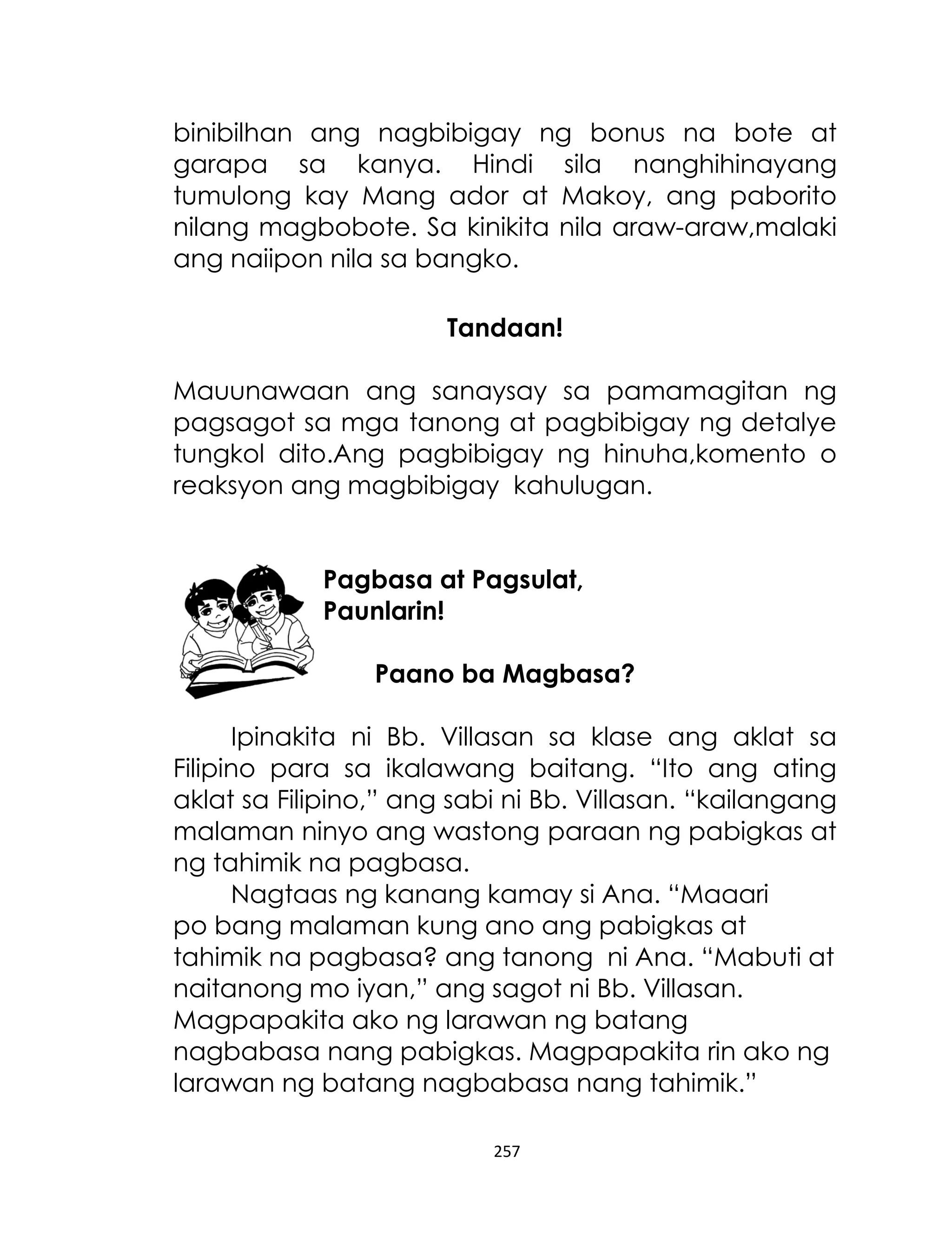 binibilhan ang nagbibigay ng bonus na bote at
garapa sa kanya. Hindi sila nanghihinayang
tumulong kay Mang ador at Makoy, ang paborito
nilang magbobote. Sa kinikita nila araw-araw,malaki
ang naiipon nila sa bangko.
Tandaan!
Mauunawaan ang sanaysay sa pamamagitan ng
pagsagot sa mga tanong at pagbibigay ng detalye
tungkol dito.Ang pagbibigay ng hinuha,komento o
reaksyon ang magbibigay kahulugan.
Pagbasa at Pagsulat,
Paunlarin!
Paano ba Magbasa?
Ipinakita ni Bb. Villasan sa klase ang aklat sa
Filipino para sa ikalawang baitang. “Ito ang ating
aklat sa Filipino,” ang sabi ni Bb. Villasan. “kailangang
malaman ninyo ang wastong paraan ng pabigkas at
ng tahimik na pagbasa.
Nagtaas ng kanang kamay si Ana. “Maaari
po bang malaman kung ano ang pabigkas at
tahimik na pagbasa? ang tanong ni Ana. “Mabuti at
naitanong mo iyan,” ang sagot ni Bb. Villasan.
Magpapakita ako ng larawan ng batang
nagbabasa nang pabigkas. Magpapakita rin ako ng
larawan ng batang nagbabasa nang tahimik.”
257

 