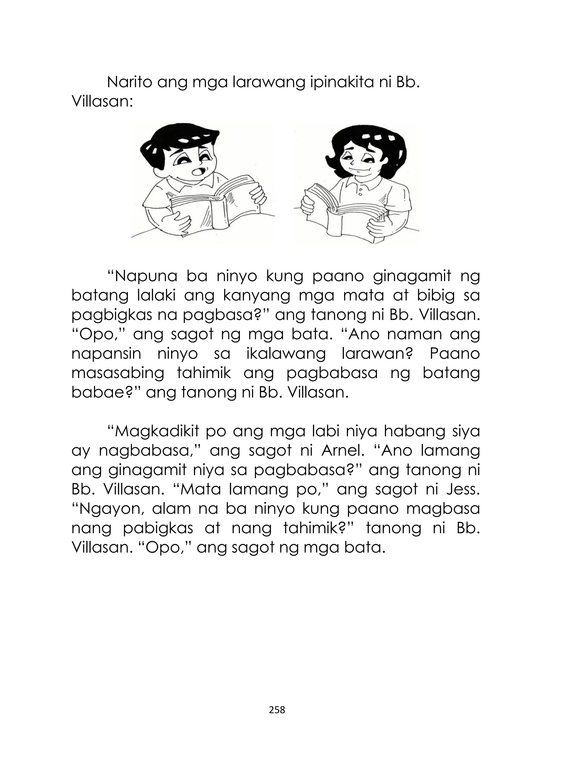 Narito ang mga larawang ipinakita ni Bb.
Villasan:

“Napuna ba ninyo kung paano ginagamit ng
batang lalaki ang kanyang mga mata at bibig sa
pagbigkas na pagbasa?” ang tanong ni Bb. Villasan.
“Opo,” ang sagot ng mga bata. “Ano naman ang
napansin ninyo sa ikalawang larawan? Paano
masasabing tahimik ang pagbabasa ng batang
babae?” ang tanong ni Bb. Villasan.
“Magkadikit po ang mga labi niya habang siya
ay nagbabasa,” ang sagot ni Arnel. “Ano lamang
ang ginagamit niya sa pagbabasa?” ang tanong ni
Bb. Villasan. “Mata lamang po,” ang sagot ni Jess.
“Ngayon, alam na ba ninyo kung paano magbasa
nang pabigkas at nang tahimik?” tanong ni Bb.
Villasan. “Opo,” ang sagot ng mga bata.

258

 
