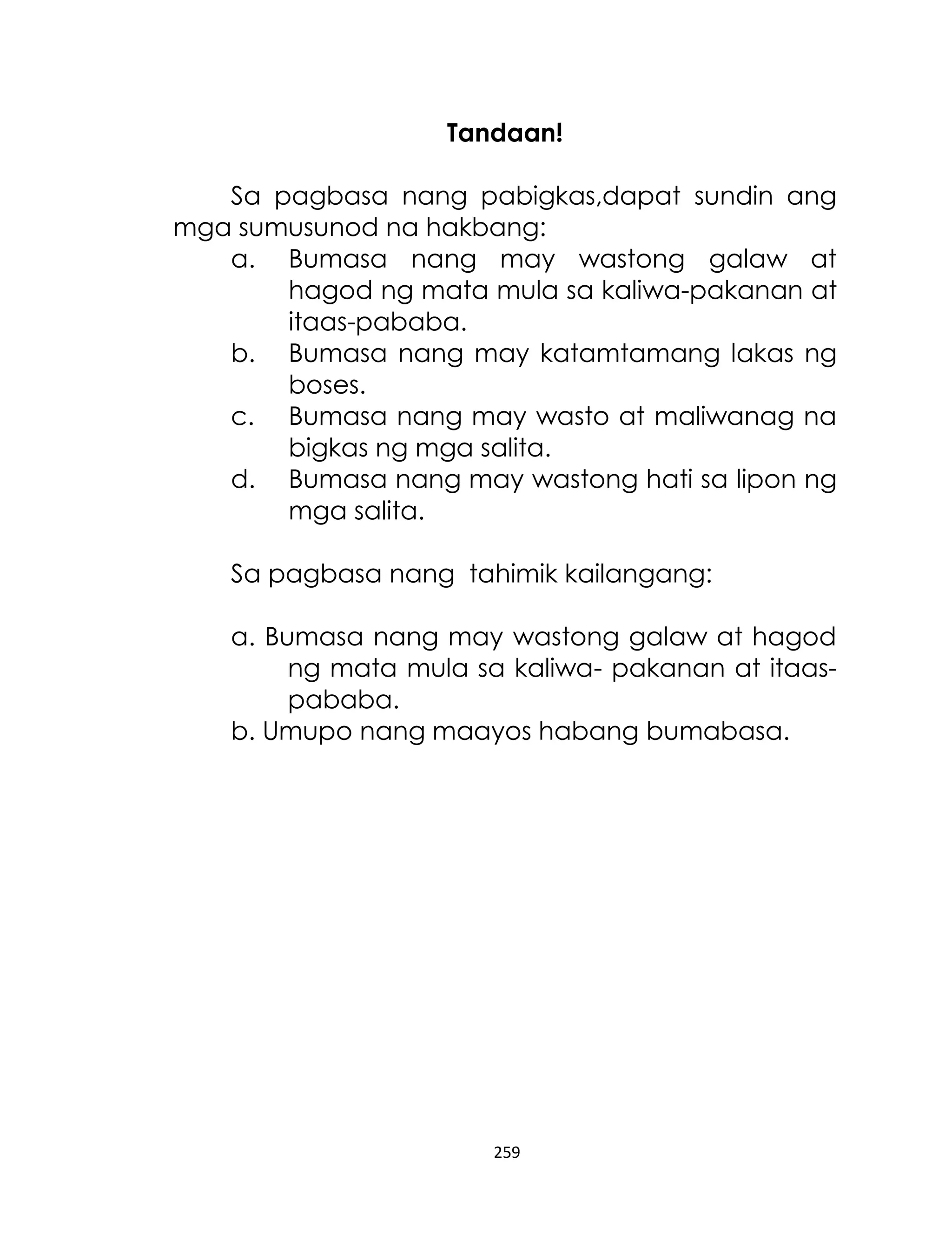 Tandaan!
Sa pagbasa nang pabigkas,dapat sundin ang
mga sumusunod na hakbang:
a. Bumasa nang may wastong galaw at
hagod ng mata mula sa kaliwa-pakanan at
itaas-pababa.
b. Bumasa nang may katamtamang lakas ng
boses.
c. Bumasa nang may wasto at maliwanag na
bigkas ng mga salita.
d. Bumasa nang may wastong hati sa lipon ng
mga salita.
Sa pagbasa nang tahimik kailangang:
a. Bumasa nang may wastong galaw at hagod
ng mata mula sa kaliwa- pakanan at itaaspababa.
b. Umupo nang maayos habang bumabasa.

259

 
