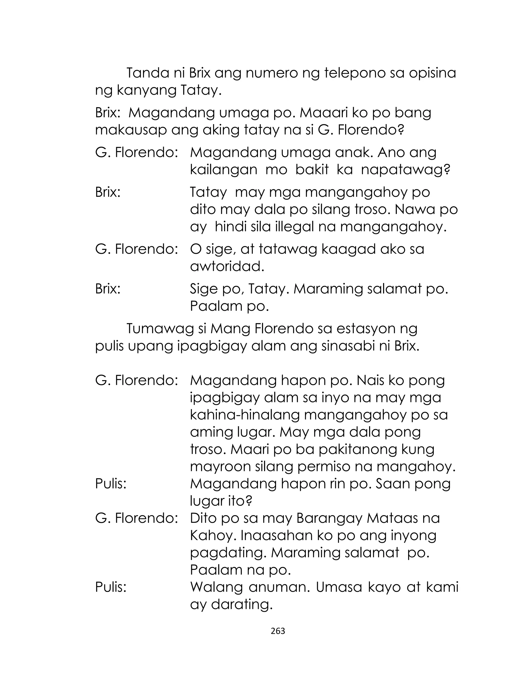 Tanda ni Brix ang numero ng telepono sa opisina
ng kanyang Tatay.
Brix: Magandang umaga po. Maaari ko po bang
makausap ang aking tatay na si G. Florendo?
G. Florendo: Magandang umaga anak. Ano ang
kailangan mo bakit ka napatawag?
Brix:

Tatay may mga mangangahoy po
dito may dala po silang troso. Nawa po
ay hindi sila illegal na mangangahoy.

G. Florendo: O sige, at tatawag kaagad ako sa
awtoridad.
Brix:

Sige po, Tatay. Maraming salamat po.
Paalam po.

Tumawag si Mang Florendo sa estasyon ng
pulis upang ipagbigay alam ang sinasabi ni Brix.
G. Florendo: Magandang hapon po. Nais ko pong
ipagbigay alam sa inyo na may mga
kahina-hinalang mangangahoy po sa
aming lugar. May mga dala pong
troso. Maari po ba pakitanong kung
mayroon silang permiso na mangahoy.
Pulis:
Magandang hapon rin po. Saan pong
lugar ito?
G. Florendo: Dito po sa may Barangay Mataas na
Kahoy. Inaasahan ko po ang inyong
pagdating. Maraming salamat po.
Paalam na po.
Pulis:
Walang anuman. Umasa kayo at kami
ay darating.
263

 