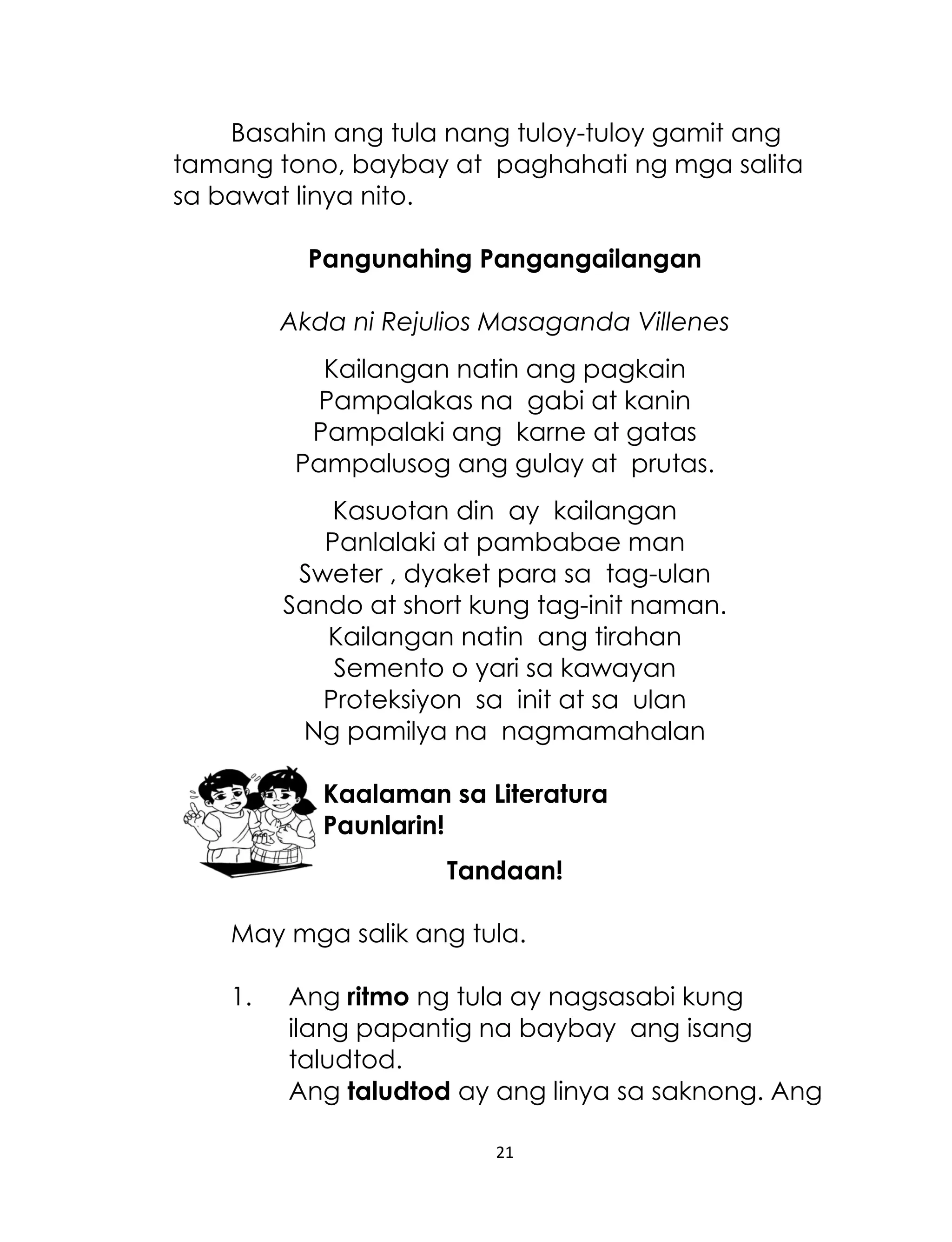 Basahin ang tula nang tuloy-tuloy gamit ang
tamang tono, baybay at paghahati ng mga salita
sa bawat linya nito.
Pangunahing Pangangailangan
Akda ni Rejulios Masaganda Villenes
Kailangan natin ang pagkain
Pampalakas na gabi at kanin
Pampalaki ang karne at gatas
Pampalusog ang gulay at prutas.
Kasuotan din ay kailangan
Panlalaki at pambabae man
Sweter , dyaket para sa tag-ulan
Sando at short kung tag-init naman.
Kailangan natin ang tirahan
Semento o yari sa kawayan
Proteksiyon sa init at sa ulan
Ng pamilya na nagmamahalan
Kaalaman sa Literatura
Paunlarin!
Tandaan!
May mga salik ang tula.
1.

Ang ritmo ng tula ay nagsasabi kung
ilang papantig na baybay ang isang
taludtod.
Ang taludtod ay ang linya sa saknong. Ang
21

 