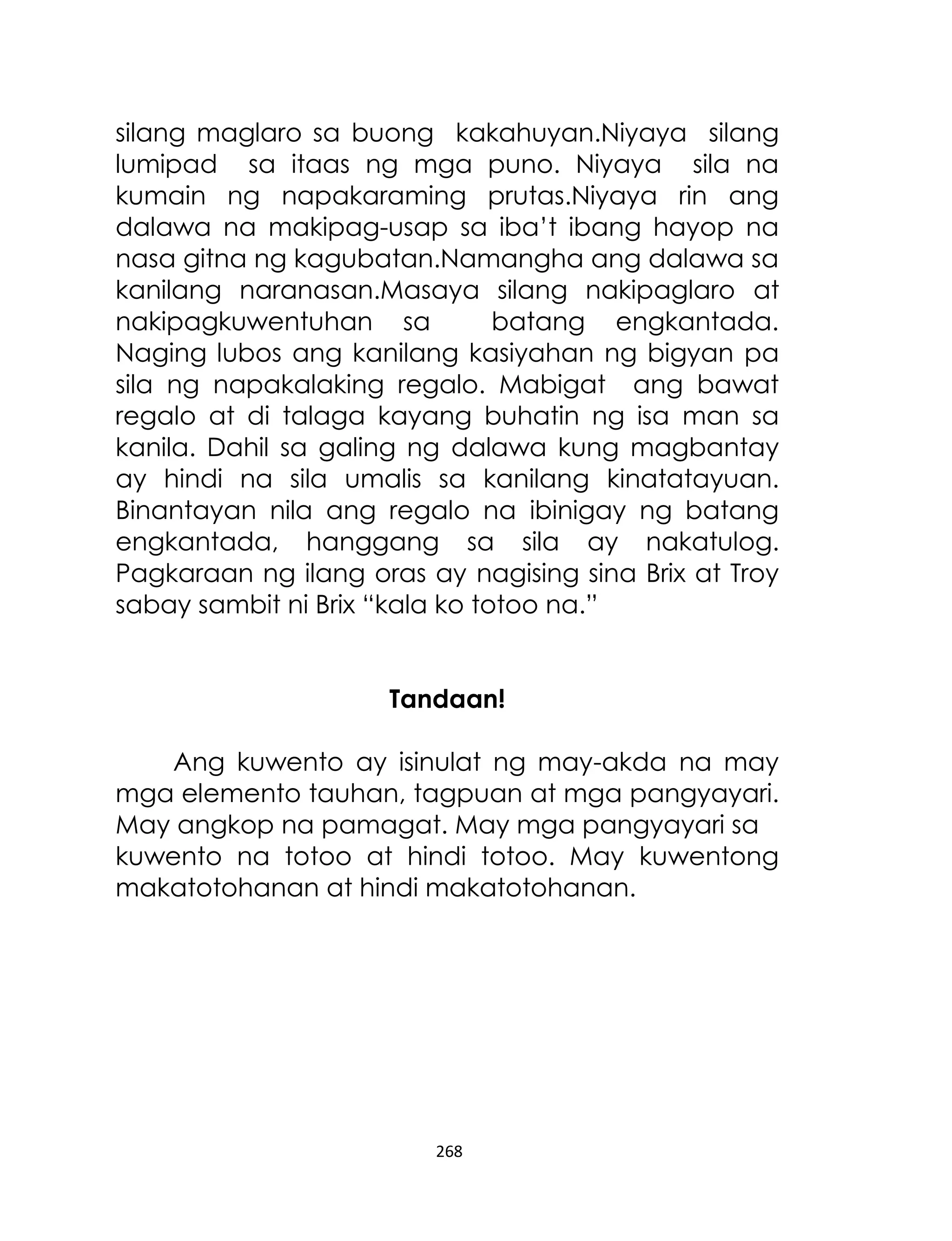 silang maglaro sa buong kakahuyan.Niyaya silang
lumipad sa itaas ng mga puno. Niyaya sila na
kumain ng napakaraming prutas.Niyaya rin ang
dalawa na makipag-usap sa iba‟t ibang hayop na
nasa gitna ng kagubatan.Namangha ang dalawa sa
kanilang naranasan.Masaya silang nakipaglaro at
nakipagkuwentuhan sa
batang engkantada.
Naging lubos ang kanilang kasiyahan ng bigyan pa
sila ng napakalaking regalo. Mabigat ang bawat
regalo at di talaga kayang buhatin ng isa man sa
kanila. Dahil sa galing ng dalawa kung magbantay
ay hindi na sila umalis sa kanilang kinatatayuan.
Binantayan nila ang regalo na ibinigay ng batang
engkantada, hanggang sa sila ay nakatulog.
Pagkaraan ng ilang oras ay nagising sina Brix at Troy
sabay sambit ni Brix “kala ko totoo na.”
Tandaan!
Ang kuwento ay isinulat ng may-akda na may
mga elemento tauhan, tagpuan at mga pangyayari.
May angkop na pamagat. May mga pangyayari sa
kuwento na totoo at hindi totoo. May kuwentong
makatotohanan at hindi makatotohanan.

268

 