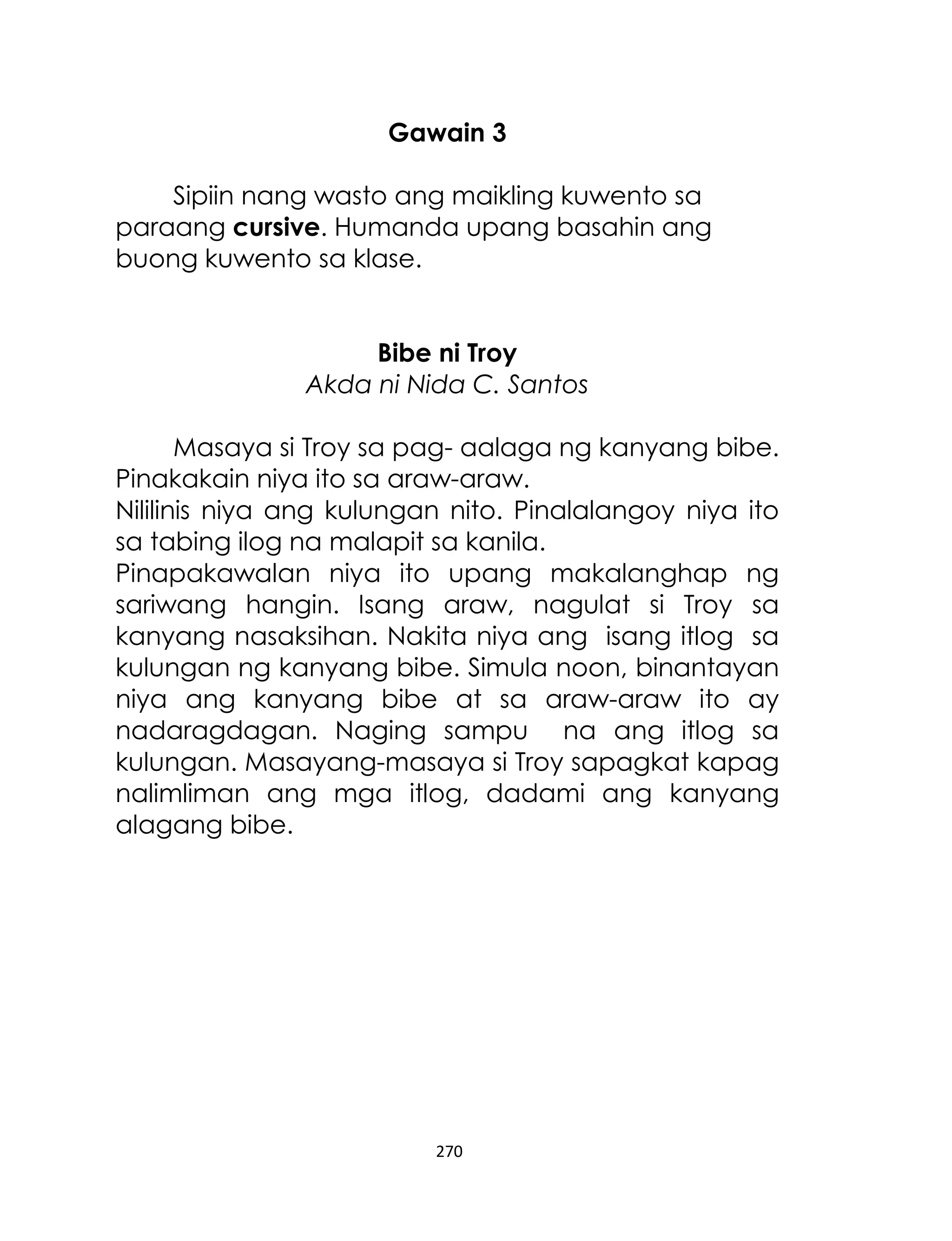 Gawain 3
Sipiin nang wasto ang maikling kuwento sa
paraang cursive. Humanda upang basahin ang
buong kuwento sa klase.
Bibe ni Troy
Akda ni Nida C. Santos
Masaya si Troy sa pag- aalaga ng kanyang bibe.
Pinakakain niya ito sa araw-araw.
Nililinis niya ang kulungan nito. Pinalalangoy niya ito
sa tabing ilog na malapit sa kanila.
Pinapakawalan niya ito upang makalanghap ng
sariwang hangin. Isang araw, nagulat si Troy sa
kanyang nasaksihan. Nakita niya ang isang itlog sa
kulungan ng kanyang bibe. Simula noon, binantayan
niya ang kanyang bibe at sa araw-araw ito ay
nadaragdagan. Naging sampu na ang itlog sa
kulungan. Masayang-masaya si Troy sapagkat kapag
nalimliman ang mga itlog, dadami ang kanyang
alagang bibe.

270

 