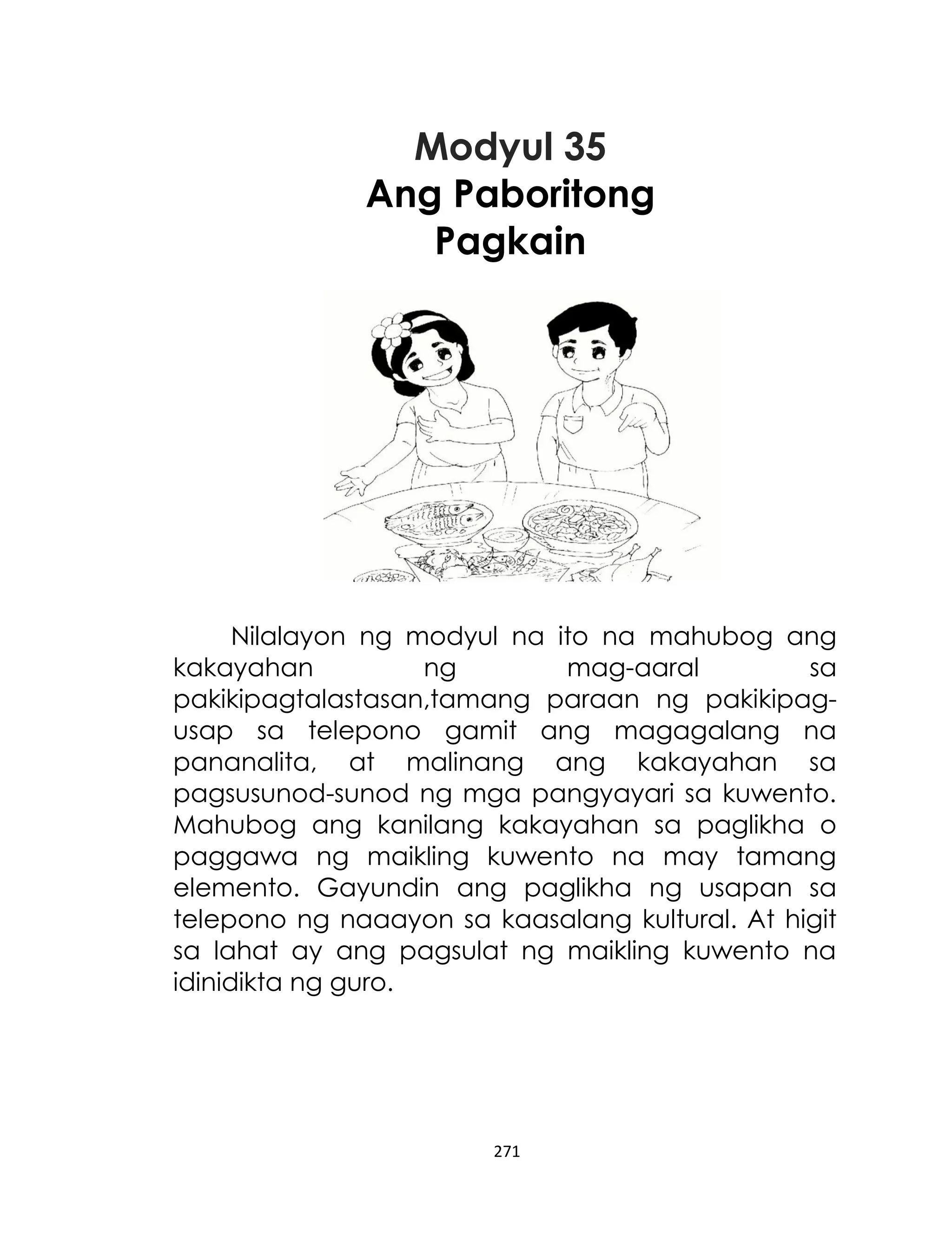 Modyul 35
Ang Paboritong
Pagkain

Nilalayon ng modyul na ito na mahubog ang
kakayahan
ng
mag-aaral
sa
pakikipagtalastasan,tamang paraan ng pakikipagusap sa telepono gamit ang magagalang na
pananalita, at malinang ang kakayahan sa
pagsusunod-sunod ng mga pangyayari sa kuwento.
Mahubog ang kanilang kakayahan sa paglikha o
paggawa ng maikling kuwento na may tamang
elemento. Gayundin ang paglikha ng usapan sa
telepono ng naaayon sa kaasalang kultural. At higit
sa lahat ay ang pagsulat ng maikling kuwento na
idinidikta ng guro.

271

 