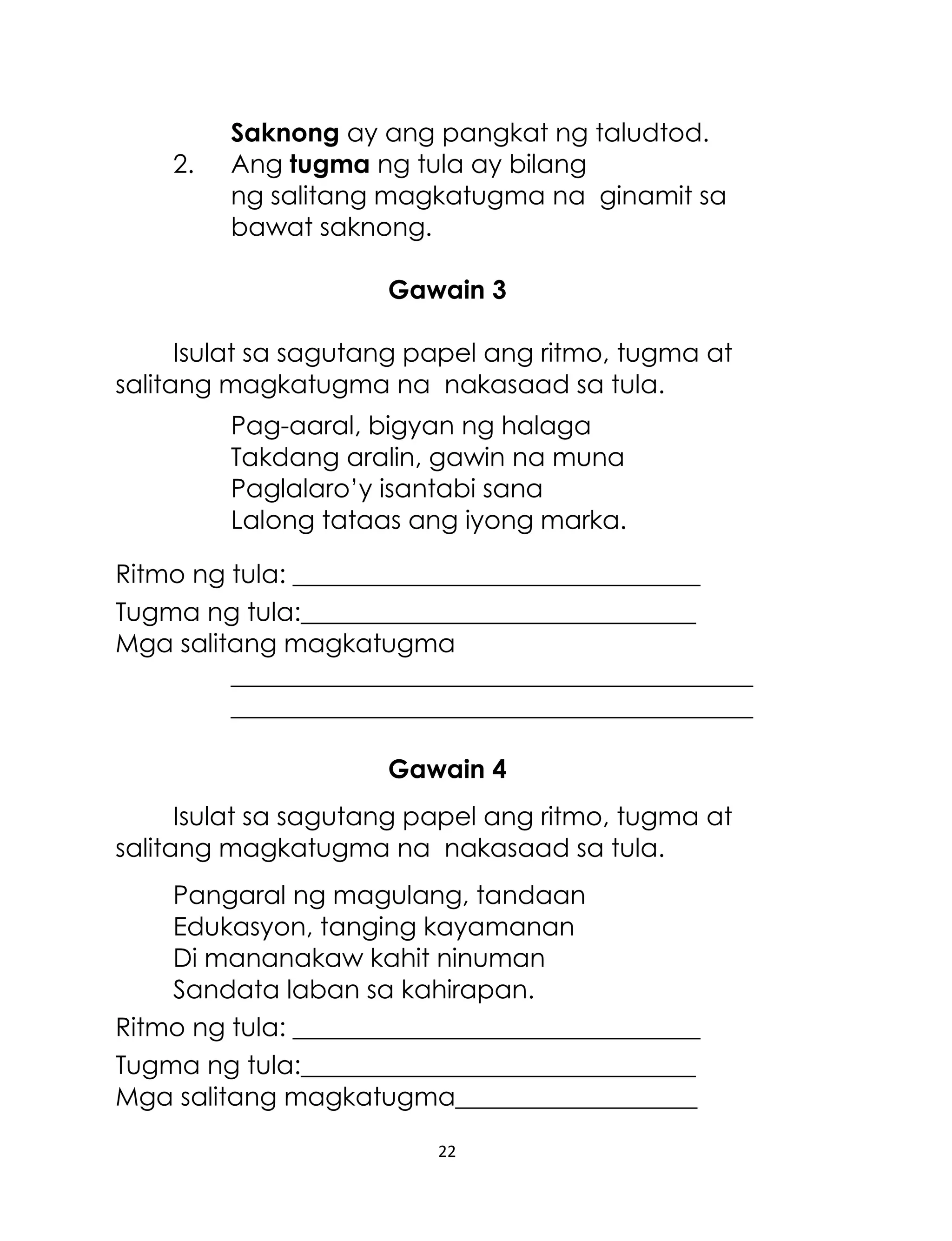 2.

Saknong ay ang pangkat ng taludtod.
Ang tugma ng tula ay bilang
ng salitang magkatugma na ginamit sa
bawat saknong.
Gawain 3

Isulat sa sagutang papel ang ritmo, tugma at
salitang magkatugma na nakasaad sa tula.
Pag-aaral, bigyan ng halaga
Takdang aralin, gawin na muna
Paglalaro‟y isantabi sana
Lalong tataas ang iyong marka.
Ritmo ng tula: ________________________________
Tugma ng tula:_______________________________
Mga salitang magkatugma
_________________________________________
_________________________________________
Gawain 4
Isulat sa sagutang papel ang ritmo, tugma at
salitang magkatugma na nakasaad sa tula.
Pangaral ng magulang, tandaan
Edukasyon, tanging kayamanan
Di mananakaw kahit ninuman
Sandata laban sa kahirapan.
Ritmo ng tula: ________________________________
Tugma ng tula:_______________________________
Mga salitang magkatugma___________________
22

 