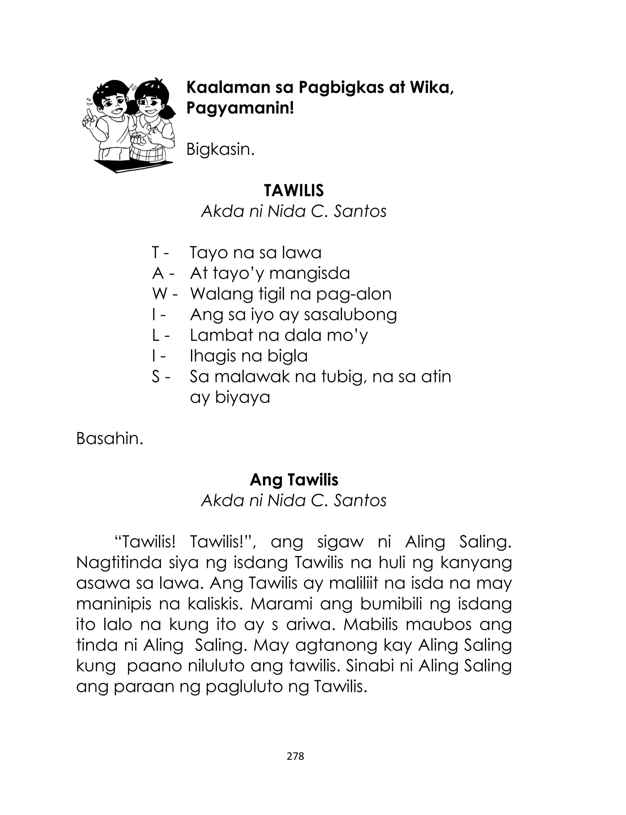 Kaalaman sa Pagbigkas at Wika,
Pagyamanin!
Bigkasin.
TAWILIS
Akda ni Nida C. Santos
TAWILIS-

Tayo na sa lawa
At tayo‟y mangisda
Walang tigil na pag-alon
Ang sa iyo ay sasalubong
Lambat na dala mo‟y
Ihagis na bigla
Sa malawak na tubig, na sa atin
ay biyaya

Basahin.
Ang Tawilis
Akda ni Nida C. Santos
“Tawilis! Tawilis!”, ang sigaw ni Aling Saling.
Nagtitinda siya ng isdang Tawilis na huli ng kanyang
asawa sa lawa. Ang Tawilis ay maliliit na isda na may
maninipis na kaliskis. Marami ang bumibili ng isdang
ito lalo na kung ito ay s ariwa. Mabilis maubos ang
tinda ni Aling Saling. May agtanong kay Aling Saling
kung paano niluluto ang tawilis. Sinabi ni Aling Saling
ang paraan ng pagluluto ng Tawilis.

278

 