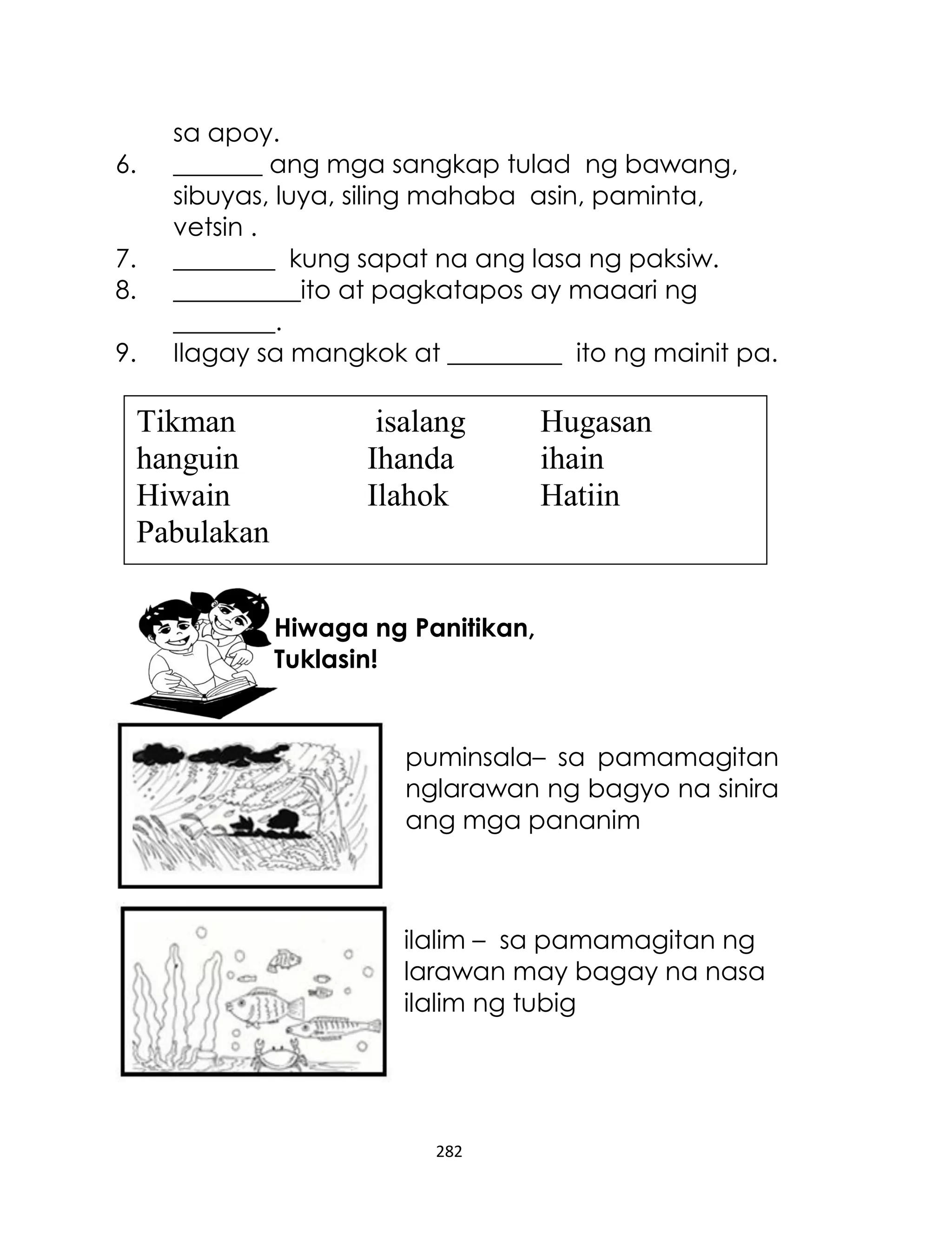 6.
7.
8.
9.

sa apoy.
_______ ang mga sangkap tulad ng bawang,
sibuyas, luya, siling mahaba asin, paminta,
vetsin .
________ kung sapat na ang lasa ng paksiw.
__________ito at pagkatapos ay maaari ng
________.
Ilagay sa mangkok at _________ ito ng mainit pa.

Tikman
hanguin
Hiwain
Pabulakan

isalang
Ihanda
Ilahok

Hugasan
ihain
Hatiin

Hiwaga ng Panitikan,
Tuklasin!

puminsala– sa pamamagitan
nglarawan ng bagyo na sinira
ang mga pananim

ilalim – sa pamamagitan ng
larawan may bagay na nasa
ilalim ng tubig

282

 