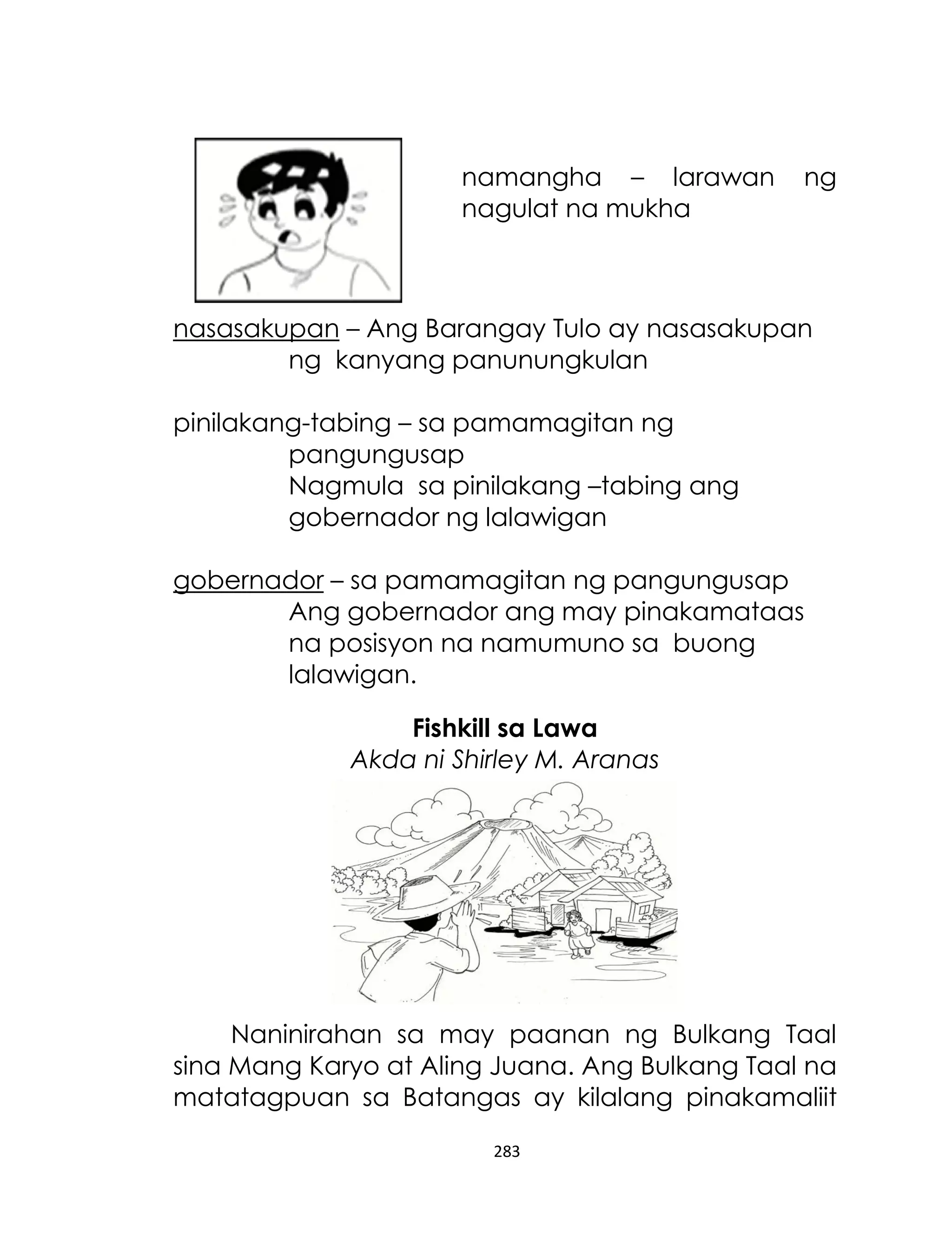 namangha – larawan
nagulat na mukha

ng

nasasakupan – Ang Barangay Tulo ay nasasakupan
ng kanyang panunungkulan
pinilakang-tabing – sa pamamagitan ng
pangungusap
Nagmula sa pinilakang –tabing ang
gobernador ng lalawigan
gobernador – sa pamamagitan ng pangungusap
Ang gobernador ang may pinakamataas
na posisyon na namumuno sa buong
lalawigan.
Fishkill sa Lawa
Akda ni Shirley M. Aranas

Naninirahan sa may paanan ng Bulkang Taal
sina Mang Karyo at Aling Juana. Ang Bulkang Taal na
matatagpuan sa Batangas ay kilalang pinakamaliit
283

 