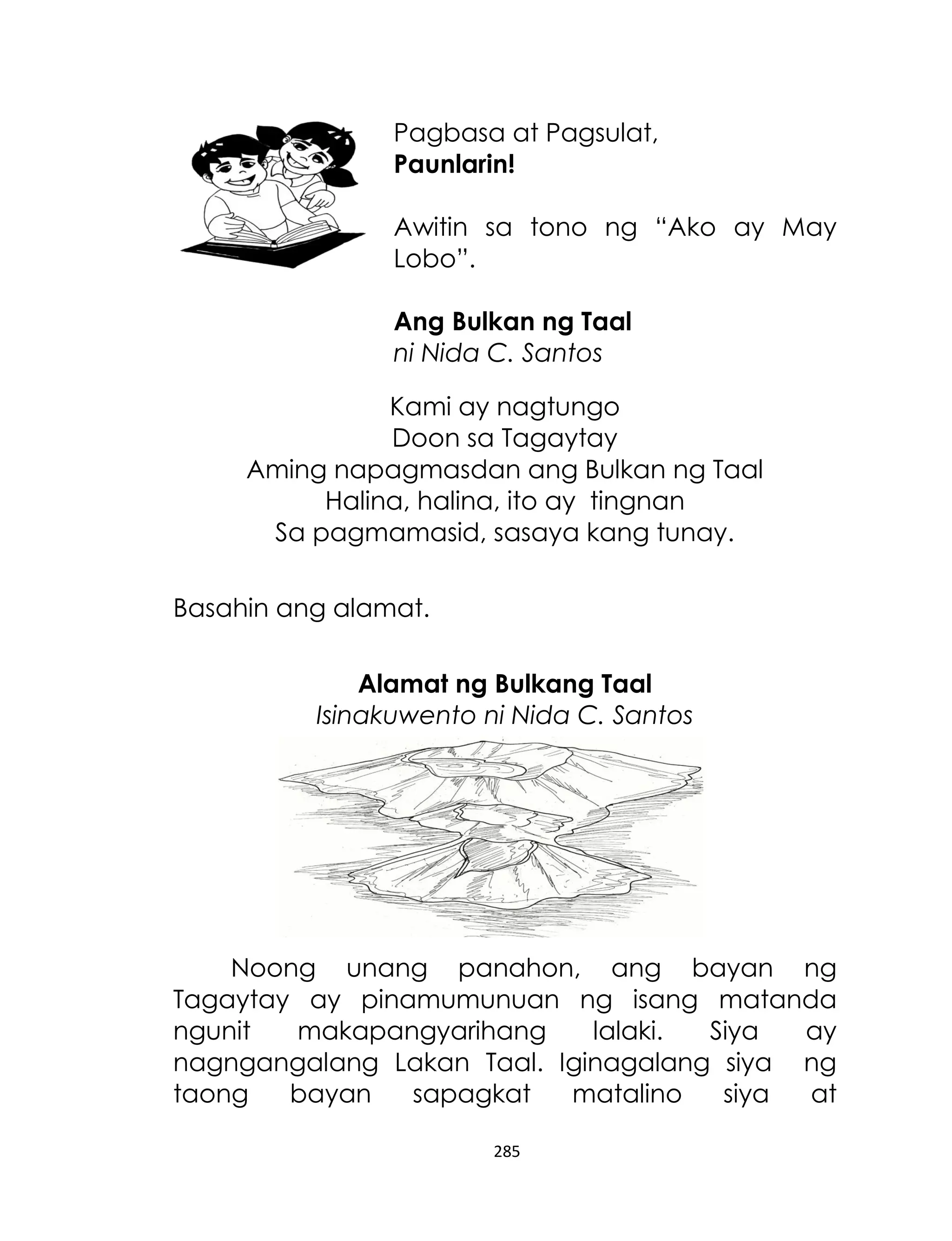 Pagbasa at Pagsulat,
Paunlarin!
Awitin sa tono ng “Ako ay May
Lobo”.
Ang Bulkan ng Taal
ni Nida C. Santos
Kami ay nagtungo
Doon sa Tagaytay
Aming napagmasdan ang Bulkan ng Taal
Halina, halina, ito ay tingnan
Sa pagmamasid, sasaya kang tunay.
Basahin ang alamat.
Alamat ng Bulkang Taal
Isinakuwento ni Nida C. Santos

Noong unang panahon, ang bayan ng
Tagaytay ay pinamumunuan ng isang matanda
ngunit
makapangyarihang
lalaki.
Siya
ay
nagngangalang Lakan Taal. Iginagalang siya ng
taong
bayan
sapagkat
matalino
siya
at
285

 