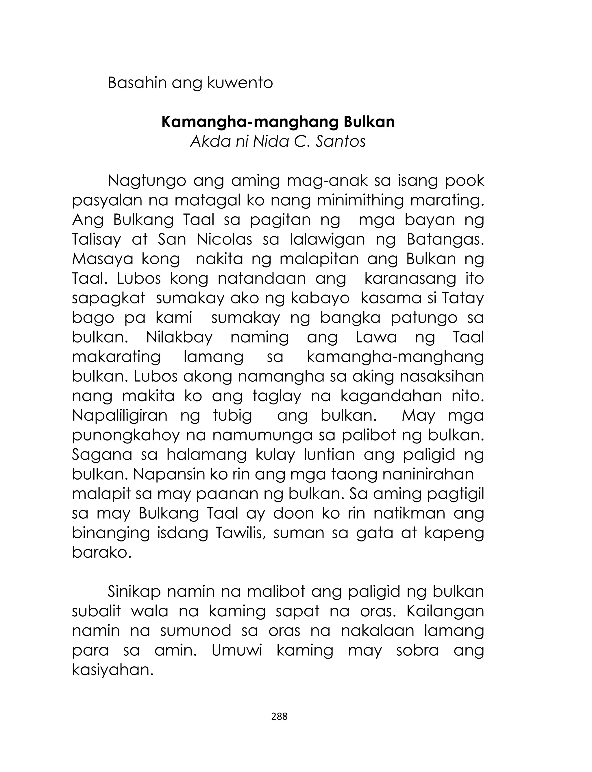 Basahin ang kuwento
Kamangha-manghang Bulkan
Akda ni Nida C. Santos
Nagtungo ang aming mag-anak sa isang pook
pasyalan na matagal ko nang minimithing marating.
Ang Bulkang Taal sa pagitan ng mga bayan ng
Talisay at San Nicolas sa lalawigan ng Batangas.
Masaya kong nakita ng malapitan ang Bulkan ng
Taal. Lubos kong natandaan ang karanasang ito
sapagkat sumakay ako ng kabayo kasama si Tatay
bago pa kami sumakay ng bangka patungo sa
bulkan. Nilakbay naming ang Lawa ng Taal
makarating lamang sa kamangha-manghang
bulkan. Lubos akong namangha sa aking nasaksihan
nang makita ko ang taglay na kagandahan nito.
Napaliligiran ng tubig
ang bulkan.
May mga
punongkahoy na namumunga sa palibot ng bulkan.
Sagana sa halamang kulay luntian ang paligid ng
bulkan. Napansin ko rin ang mga taong naninirahan
malapit sa may paanan ng bulkan. Sa aming pagtigil
sa may Bulkang Taal ay doon ko rin natikman ang
binanging isdang Tawilis, suman sa gata at kapeng
barako.
Sinikap namin na malibot ang paligid ng bulkan
subalit wala na kaming sapat na oras. Kailangan
namin na sumunod sa oras na nakalaan lamang
para sa amin. Umuwi kaming may sobra ang
kasiyahan.
288

 