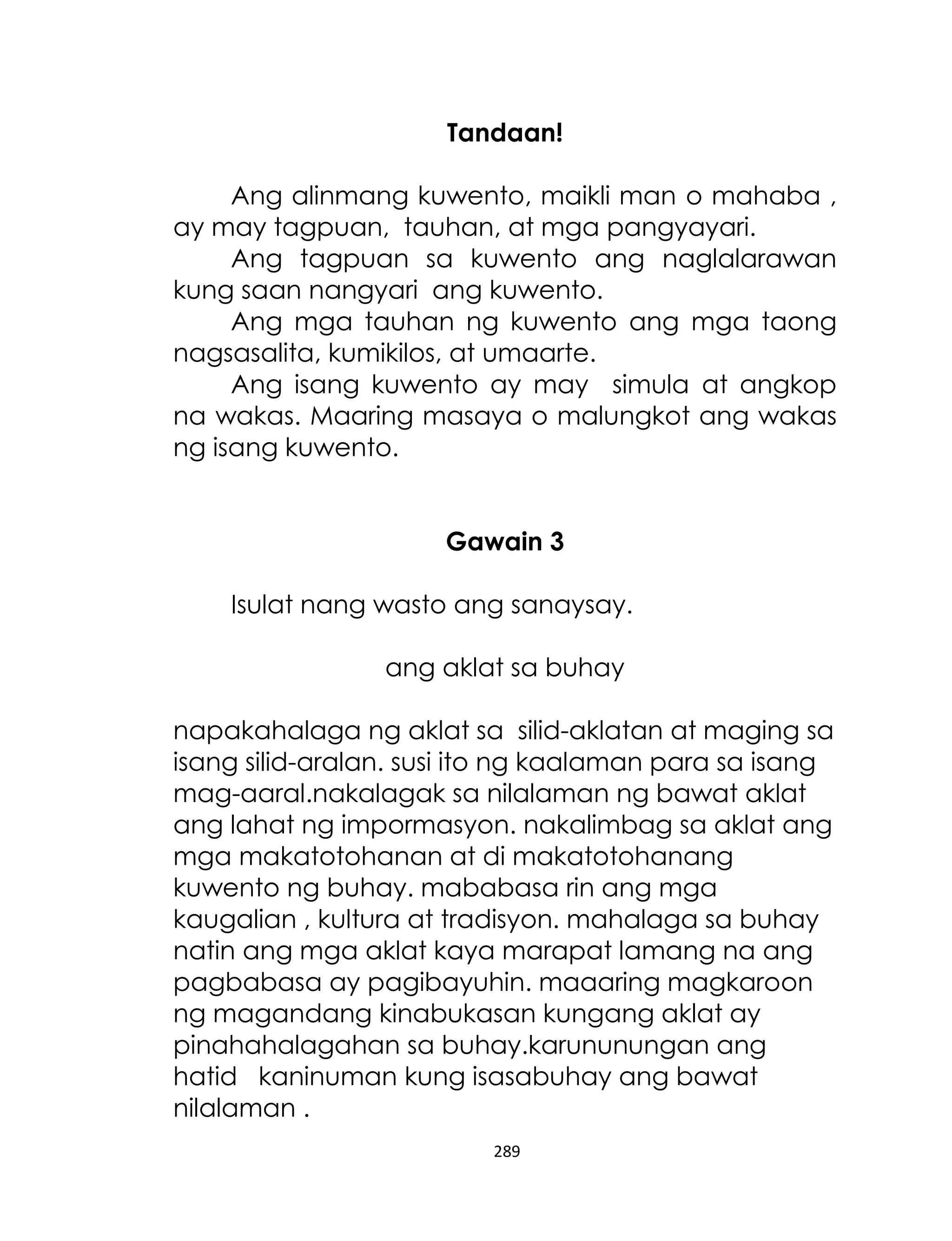 Tandaan!
Ang alinmang kuwento, maikli man o mahaba ,
ay may tagpuan, tauhan, at mga pangyayari.
Ang tagpuan sa kuwento ang naglalarawan
kung saan nangyari ang kuwento.
Ang mga tauhan ng kuwento ang mga taong
nagsasalita, kumikilos, at umaarte.
Ang isang kuwento ay may simula at angkop
na wakas. Maaring masaya o malungkot ang wakas
ng isang kuwento.
Gawain 3
Isulat nang wasto ang sanaysay.
ang aklat sa buhay
napakahalaga ng aklat sa silid-aklatan at maging sa
isang silid-aralan. susi ito ng kaalaman para sa isang
mag-aaral.nakalagak sa nilalaman ng bawat aklat
ang lahat ng impormasyon. nakalimbag sa aklat ang
mga makatotohanan at di makatotohanang
kuwento ng buhay. mababasa rin ang mga
kaugalian , kultura at tradisyon. mahalaga sa buhay
natin ang mga aklat kaya marapat lamang na ang
pagbabasa ay pagibayuhin. maaaring magkaroon
ng magandang kinabukasan kungang aklat ay
pinahahalagahan sa buhay.karununungan ang
hatid kaninuman kung isasabuhay ang bawat
nilalaman .
289

 