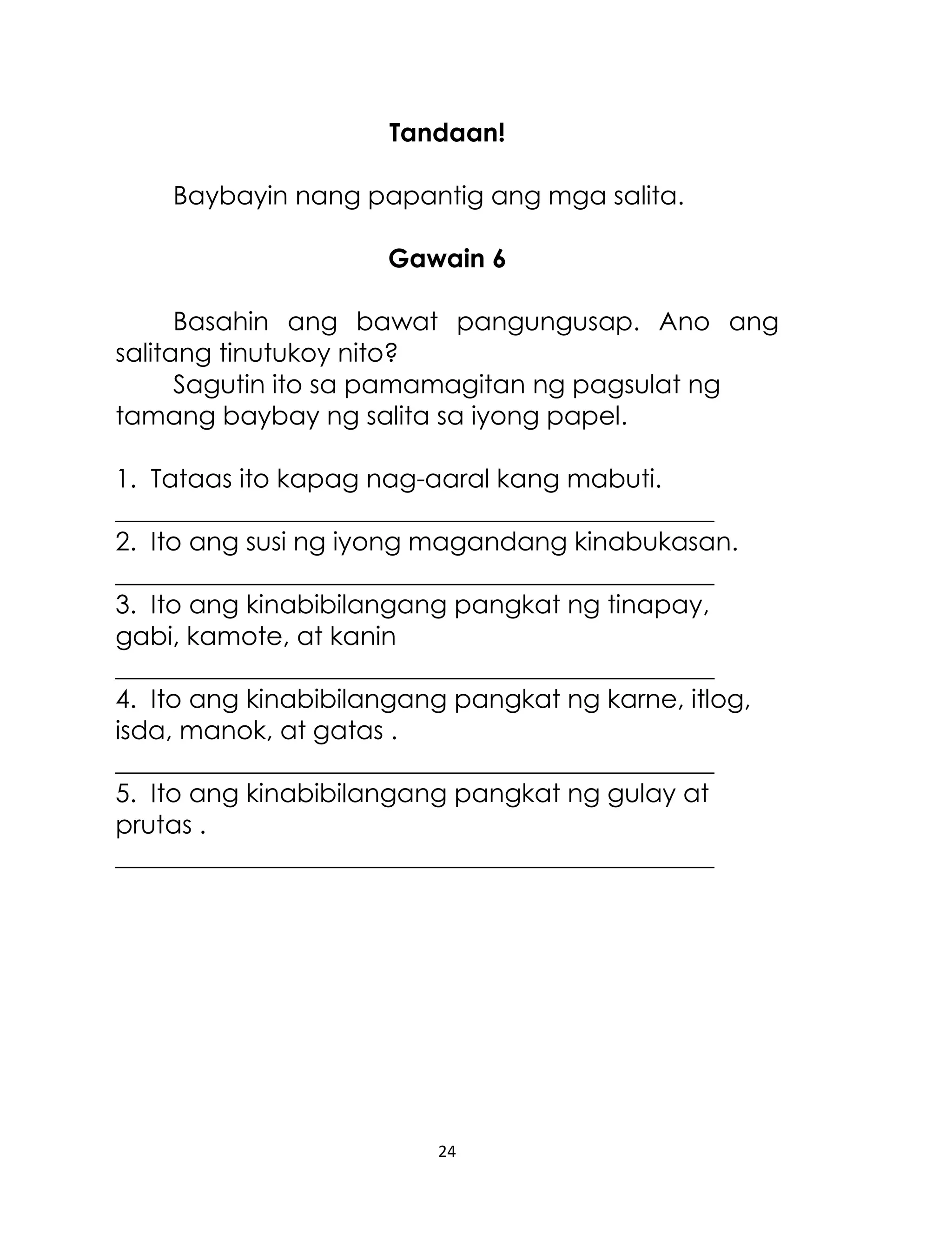 Tandaan!
Baybayin nang papantig ang mga salita.
Gawain 6
Basahin ang bawat pangungusap. Ano ang
salitang tinutukoy nito?
Sagutin ito sa pamamagitan ng pagsulat ng
tamang baybay ng salita sa iyong papel.
1. Tataas ito kapag nag-aaral kang mabuti.
_______________________________________________
2. Ito ang susi ng iyong magandang kinabukasan.
_______________________________________________
3. Ito ang kinabibilangang pangkat ng tinapay,
gabi, kamote, at kanin
_______________________________________________
4. Ito ang kinabibilangang pangkat ng karne, itlog,
isda, manok, at gatas .
_______________________________________________
5. Ito ang kinabibilangang pangkat ng gulay at
prutas .
_______________________________________________

24

 