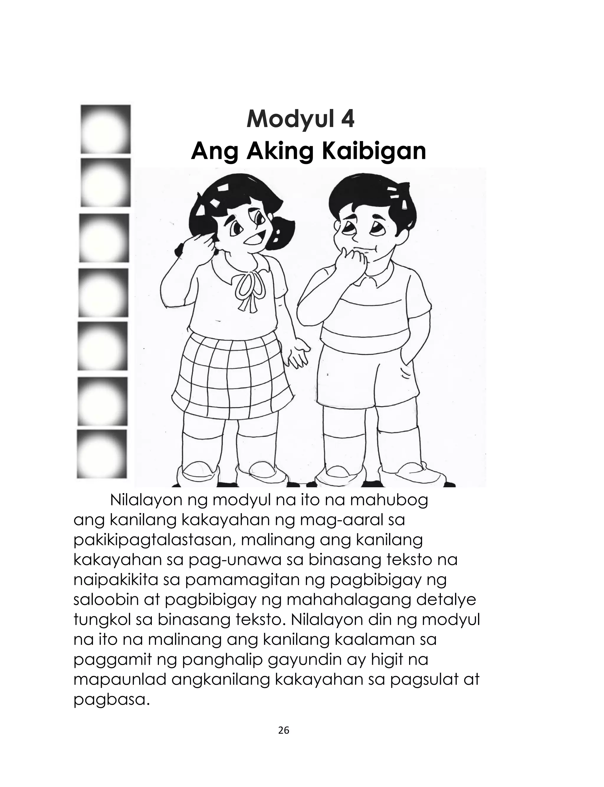 Modyul 4
Ang Aking Kaibigan

Nilalayon ng modyul na ito na mahubog
ang kanilang kakayahan ng mag-aaral sa
pakikipagtalastasan, malinang ang kanilang
kakayahan sa pag-unawa sa binasang teksto na
naipakikita sa pamamagitan ng pagbibigay ng
saloobin at pagbibigay ng mahahalagang detalye
tungkol sa binasang teksto. Nilalayon din ng modyul
na ito na malinang ang kanilang kaalaman sa
paggamit ng panghalip gayundin ay higit na
mapaunlad angkanilang kakayahan sa pagsulat at
pagbasa.
26

 