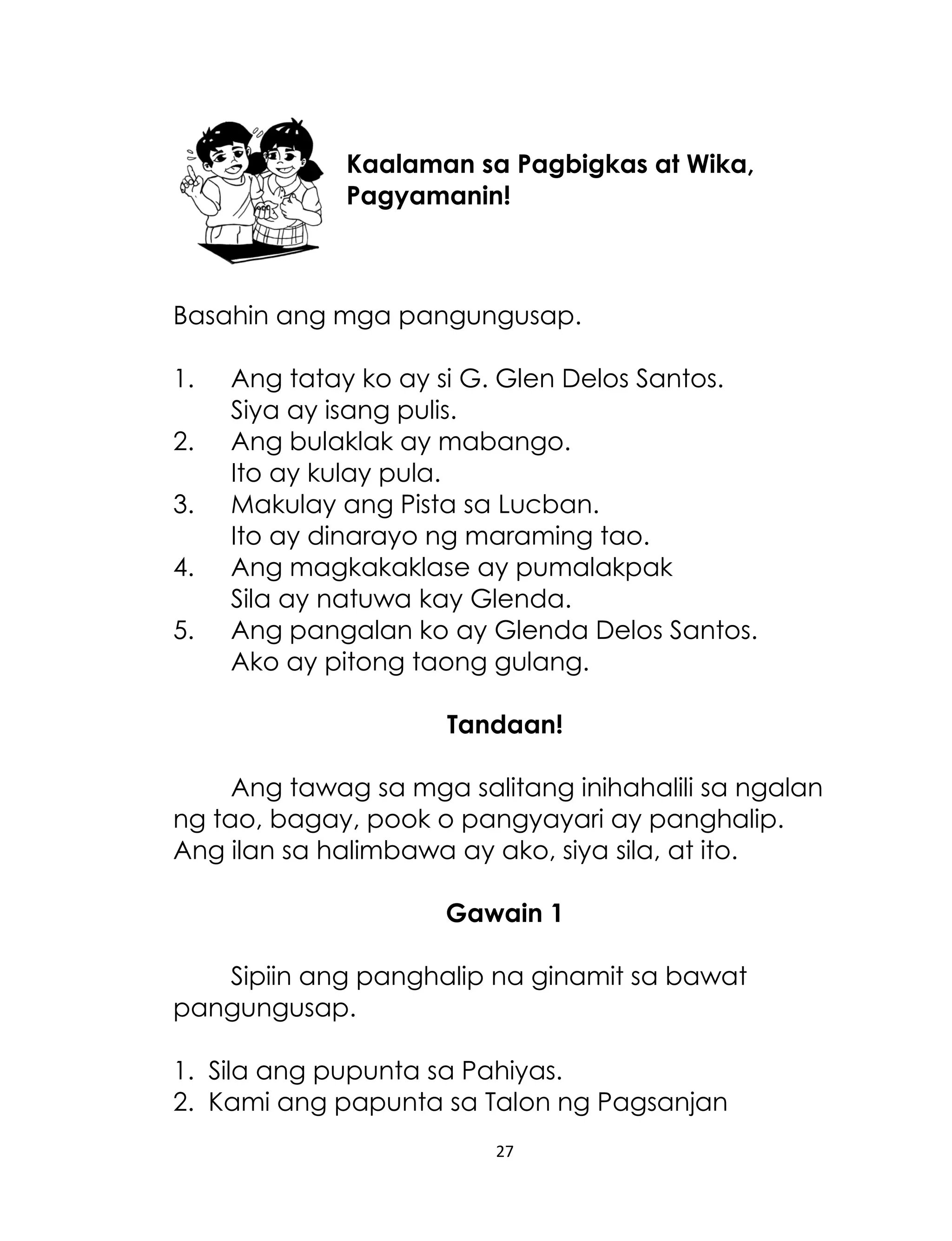 Kaalaman sa Pagbigkas at Wika,
Pagyamanin!

Basahin ang mga pangungusap.
1.
2.
3.
4.
5.

Ang tatay ko ay si G. Glen Delos Santos.
Siya ay isang pulis.
Ang bulaklak ay mabango.
Ito ay kulay pula.
Makulay ang Pista sa Lucban.
Ito ay dinarayo ng maraming tao.
Ang magkakaklase ay pumalakpak
Sila ay natuwa kay Glenda.
Ang pangalan ko ay Glenda Delos Santos.
Ako ay pitong taong gulang.
Tandaan!

Ang tawag sa mga salitang inihahalili sa ngalan
ng tao, bagay, pook o pangyayari ay panghalip.
Ang ilan sa halimbawa ay ako, siya sila, at ito.
Gawain 1
Sipiin ang panghalip na ginamit sa bawat
pangungusap.
1. Sila ang pupunta sa Pahiyas.
2. Kami ang papunta sa Talon ng Pagsanjan
27

 