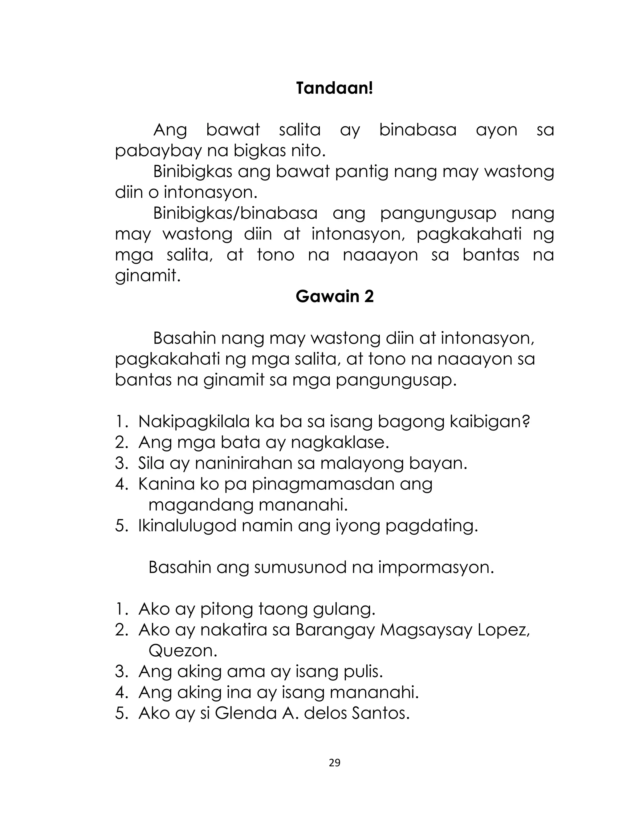 Tandaan!
Ang bawat salita ay binabasa ayon sa
pabaybay na bigkas nito.
Binibigkas ang bawat pantig nang may wastong
diin o intonasyon.
Binibigkas/binabasa ang pangungusap nang
may wastong diin at intonasyon, pagkakahati ng
mga salita, at tono na naaayon sa bantas na
ginamit.
Gawain 2
Basahin nang may wastong diin at intonasyon,
pagkakahati ng mga salita, at tono na naaayon sa
bantas na ginamit sa mga pangungusap.
1.
2.
3.
4.

Nakipagkilala ka ba sa isang bagong kaibigan?
Ang mga bata ay nagkaklase.
Sila ay naninirahan sa malayong bayan.
Kanina ko pa pinagmamasdan ang
magandang mananahi.
5. Ikinalulugod namin ang iyong pagdating.
Basahin ang sumusunod na impormasyon.
1. Ako ay pitong taong gulang.
2. Ako ay nakatira sa Barangay Magsaysay Lopez,
Quezon.
3. Ang aking ama ay isang pulis.
4. Ang aking ina ay isang mananahi.
5. Ako ay si Glenda A. delos Santos.
29

 