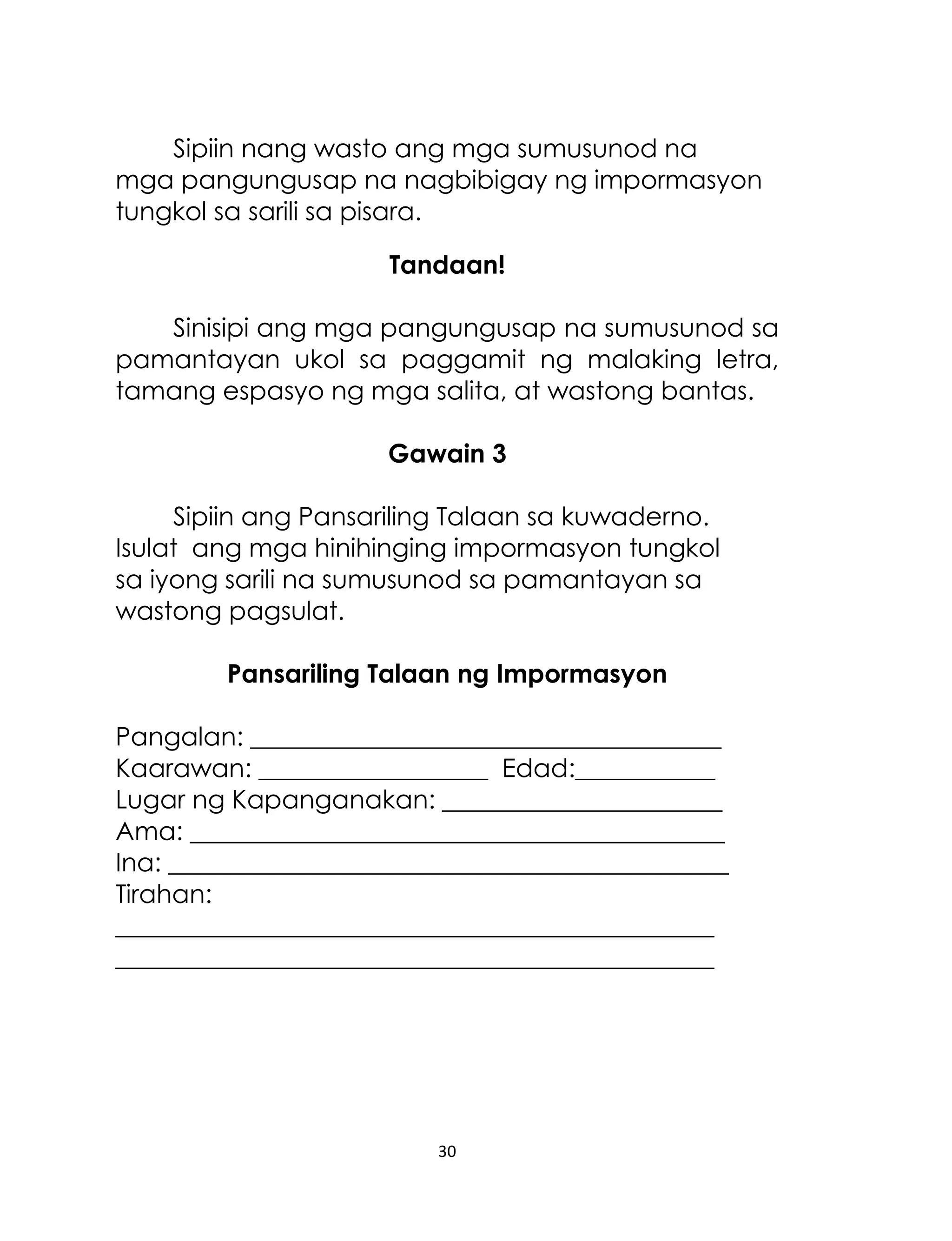 Sipiin nang wasto ang mga sumusunod na
mga pangungusap na nagbibigay ng impormasyon
tungkol sa sarili sa pisara.
Tandaan!
Sinisipi ang mga pangungusap na sumusunod sa
pamantayan ukol sa paggamit ng malaking letra,
tamang espasyo ng mga salita, at wastong bantas.
Gawain 3
Sipiin ang Pansariling Talaan sa kuwaderno.
Isulat ang mga hinihinging impormasyon tungkol
sa iyong sarili na sumusunod sa pamantayan sa
wastong pagsulat.
Pansariling Talaan ng Impormasyon
Pangalan: _____________________________________
Kaarawan: __________________ Edad:___________
Lugar ng Kapanganakan: ______________________
Ama: __________________________________________
Ina: ____________________________________________
Tirahan:
_______________________________________________
_______________________________________________

30

 