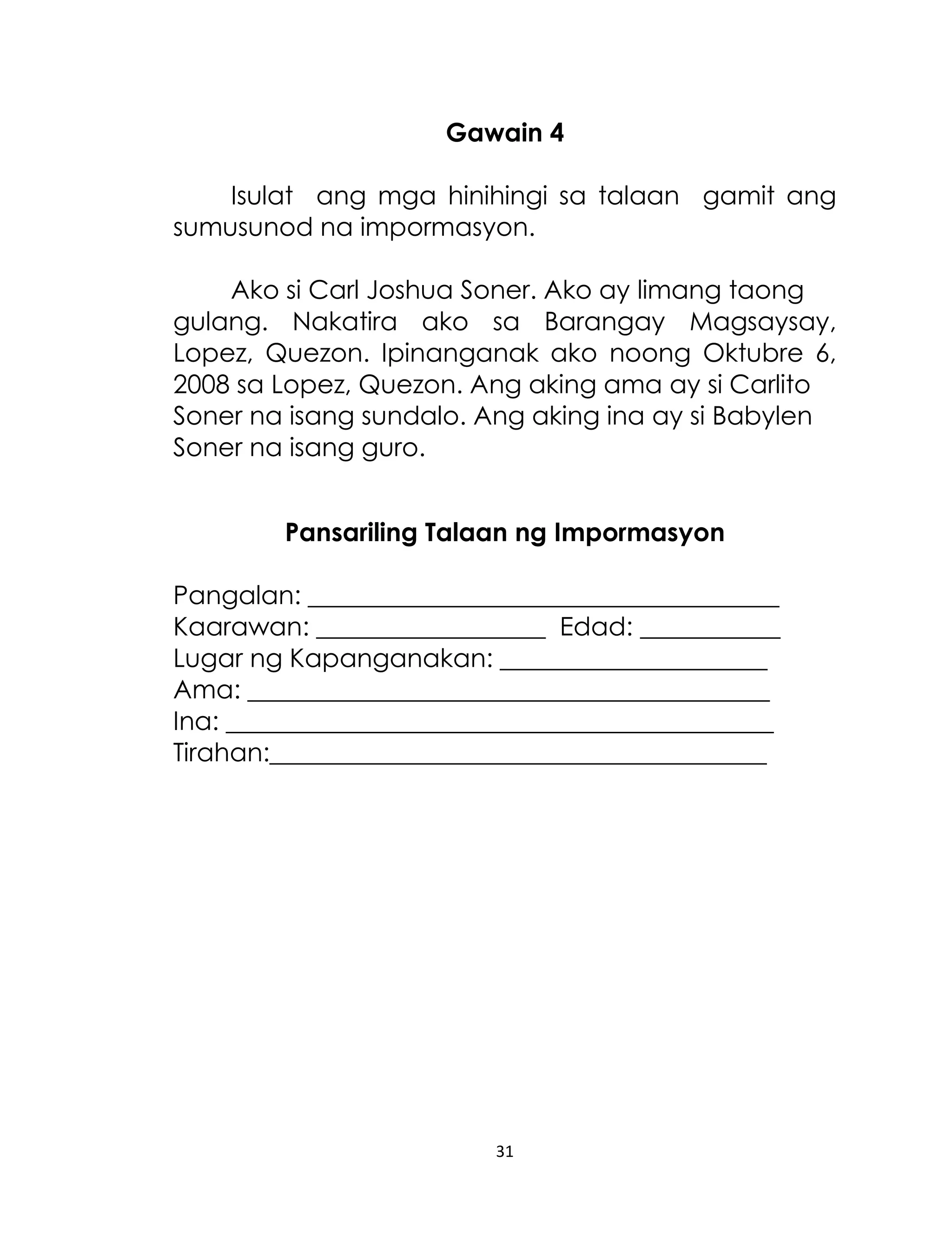 Gawain 4
Isulat ang mga hinihingi sa talaan gamit ang
sumusunod na impormasyon.
Ako si Carl Joshua Soner. Ako ay limang taong
gulang. Nakatira ako sa Barangay Magsaysay,
Lopez, Quezon. Ipinanganak ako noong Oktubre 6,
2008 sa Lopez, Quezon. Ang aking ama ay si Carlito
Soner na isang sundalo. Ang aking ina ay si Babylen
Soner na isang guro.
Pansariling Talaan ng Impormasyon
Pangalan: _____________________________________
Kaarawan: __________________ Edad: ___________
Lugar ng Kapanganakan: _____________________
Ama: _________________________________________
Ina: ___________________________________________
Tirahan:_______________________________________

31

 