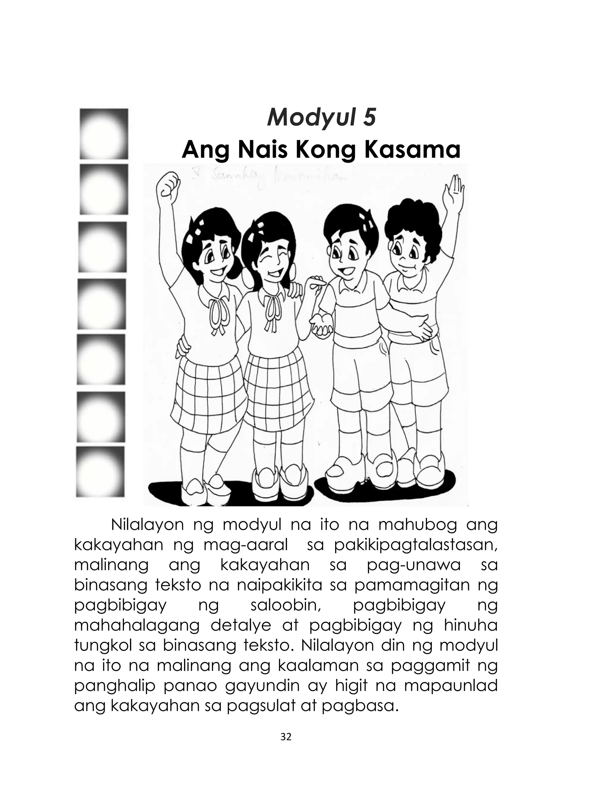 Modyul 5
Ang Nais Kong Kasama

Nilalayon ng modyul na ito na mahubog ang
kakayahan ng mag-aaral sa pakikipagtalastasan,
malinang ang kakayahan sa pag-unawa sa
binasang teksto na naipakikita sa pamamagitan ng
pagbibigay
ng
saloobin,
pagbibigay
ng
mahahalagang detalye at pagbibigay ng hinuha
tungkol sa binasang teksto. Nilalayon din ng modyul
na ito na malinang ang kaalaman sa paggamit ng
panghalip panao gayundin ay higit na mapaunlad
ang kakayahan sa pagsulat at pagbasa.
32

 